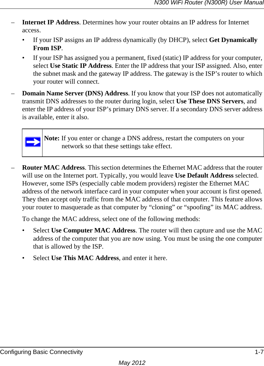 N300 WiFi Router (N300R) User ManualConfiguring Basic Connectivity 1-7May 2012–Internet IP Address. Determines how your router obtains an IP address for Internet access.• If your ISP assigns an IP address dynamically (by DHCP), select Get Dynamically From ISP.• If your ISP has assigned you a permanent, fixed (static) IP address for your computer, select Use Static IP Address. Enter the IP address that your ISP assigned. Also, enter the subnet mask and the gateway IP address. The gateway is the ISP’s router to which your router will connect.–Domain Name Server (DNS) Address. If you know that your ISP does not automatically transmit DNS addresses to the router during login, select Use These DNS Servers, and enter the IP address of your ISP’s primary DNS server. If a secondary DNS server address is available, enter it also.–Router MAC Address. This section determines the Ethernet MAC address that the router will use on the Internet port. Typically, you would leave Use Default Address selected. However, some ISPs (especially cable modem providers) register the Ethernet MAC address of the network interface card in your computer when your account is first opened. They then accept only traffic from the MAC address of that computer. This feature allows your router to masquerade as that computer by “cloning” or “spoofing” its MAC address. To change the MAC address, select one of the following methods:• Select Use Computer MAC Address. The router will then capture and use the MAC address of the computer that you are now using. You must be using the one computer that is allowed by the ISP.• Select Use This MAC Address, and enter it here.Note: If you enter or change a DNS address, restart the computers on your network so that these settings take effect.