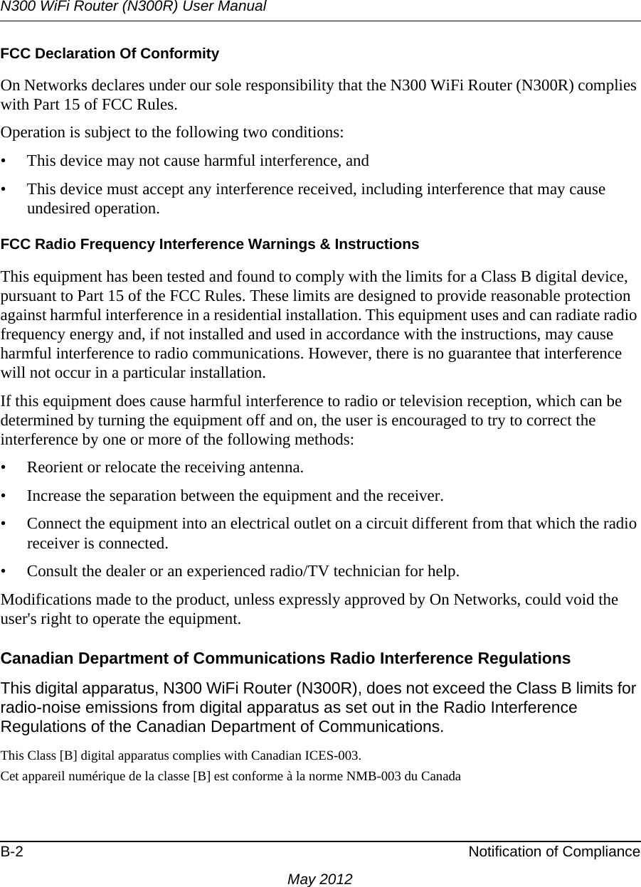 N300 WiFi Router (N300R) User ManualB-2 Notification of ComplianceMay 2012FCC Declaration Of ConformityOn Networks declares under our sole responsibility that the N300 WiFi Router (N300R) complies with Part 15 of FCC Rules. Operation is subject to the following two conditions:• This device may not cause harmful interference, and• This device must accept any interference received, including interference that may cause undesired operation.FCC Radio Frequency Interference Warnings &amp; InstructionsThis equipment has been tested and found to comply with the limits for a Class B digital device, pursuant to Part 15 of the FCC Rules. These limits are designed to provide reasonable protection against harmful interference in a residential installation. This equipment uses and can radiate radio frequency energy and, if not installed and used in accordance with the instructions, may cause harmful interference to radio communications. However, there is no guarantee that interference will not occur in a particular installation. If this equipment does cause harmful interference to radio or television reception, which can be determined by turning the equipment off and on, the user is encouraged to try to correct the interference by one or more of the following methods:• Reorient or relocate the receiving antenna.• Increase the separation between the equipment and the receiver.• Connect the equipment into an electrical outlet on a circuit different from that which the radio receiver is connected.• Consult the dealer or an experienced radio/TV technician for help.Modifications made to the product, unless expressly approved by On Networks, could void the user&apos;s right to operate the equipment.Canadian Department of Communications Radio Interference RegulationsThis digital apparatus, N300 WiFi Router (N300R), does not exceed the Class B limits for radio-noise emissions from digital apparatus as set out in the Radio Interference Regulations of the Canadian Department of Communications.This Class [B] digital apparatus complies with Canadian ICES-003.Cet appareil numérique de la classe [B] est conforme à la norme NMB-003 du Canada