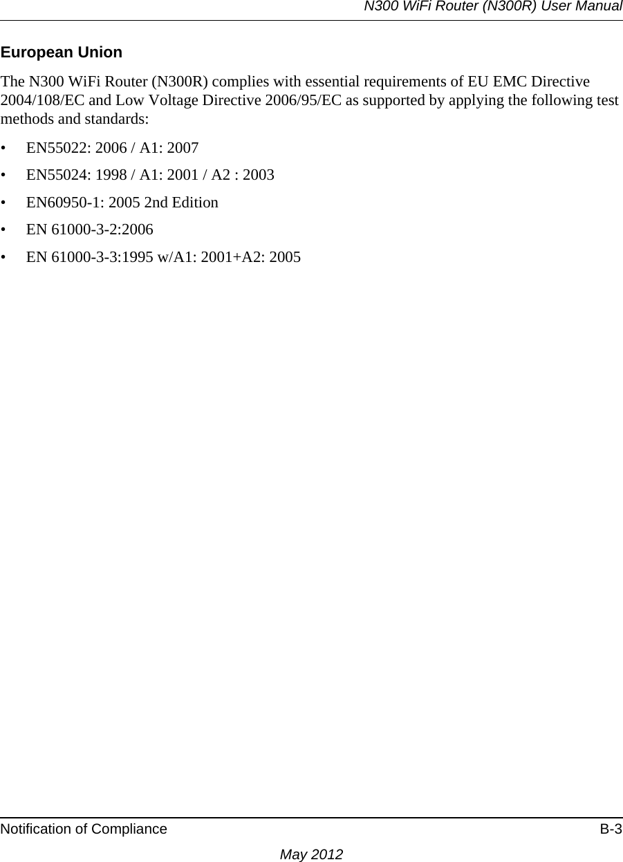 N300 WiFi Router (N300R) User ManualNotification of Compliance B-3May 2012European UnionThe N300 WiFi Router (N300R) complies with essential requirements of EU EMC Directive 2004/108/EC and Low Voltage Directive 2006/95/EC as supported by applying the following test methods and standards:• EN55022: 2006 / A1: 2007• EN55024: 1998 / A1: 2001 / A2 : 2003• EN60950-1: 2005 2nd Edition• EN 61000-3-2:2006• EN 61000-3-3:1995 w/A1: 2001+A2: 2005