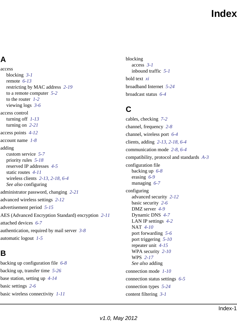 Index-1v1.0, May 2012IndexAaccessblocking  3-1remote  6-13restricting by MAC address  2-19to a remote computer  5-2to the router  1-2viewing logs  3-6access controlturning off  1-13turning on  2-21access points  4-12account name  1-8addingcustom service  5-7priority rules  5-18reserved IP addresses  4-5static routes  4-11wireless clients  2-13, 2-18, 6-4See also configuringadministrator password, changing  2-21advanced wireless settings  2-12advertisement period  5-15AES (Advanced Encryption Standard) encryption  2-11attached devices  6-7authentication, required by mail server  3-8automatic logout  1-5Bbacking up configuration file  6-8backing up, transfer time  5-26base station, setting up  4-14basic settings  2-6basic wireless connectivity  1-11blockingaccess  3-1inbound traffic  5-1bold text  xibroadband Internet  5-24broadcast status  6-4Ccables, checking  7-2channel, frequency  2-8channel, wireless port  6-4clients, adding  2-13, 2-18, 6-4communication mode  2-8, 6-4compatibility, protocol and standards  A-3configuration filebacking up  6-8erasing  6-9managing  6-7configuringadvanced security  2-12basic security  2-6DMZ server  4-9Dynamic DNS  4-7LAN IP settings  4-2NAT  4-10port forwarding  5-6port triggering  5-10repeater unit  4-15WPA security  2-10WPS  2-17See also addingconnection mode  1-10connection status settings  6-5connection types  5-24content filtering  3-1