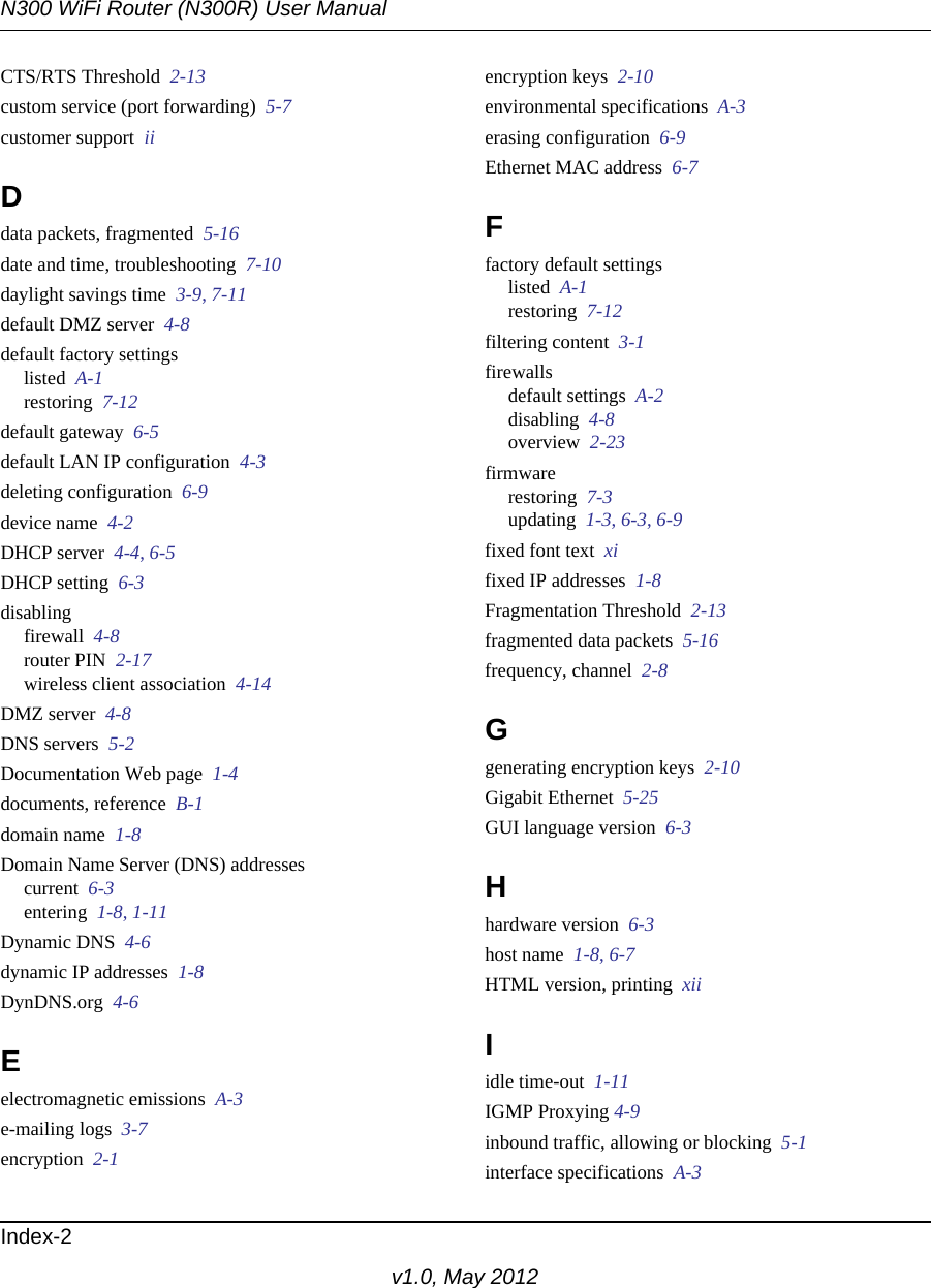 N300 WiFi Router (N300R) User ManualIndex-2v1.0, May 2012CTS/RTS Threshold  2-13custom service (port forwarding)  5-7customer support  iiDdata packets, fragmented  5-16date and time, troubleshooting  7-10daylight savings time  3-9, 7-11default DMZ server  4-8default factory settingslisted  A-1restoring  7-12default gateway  6-5default LAN IP configuration  4-3deleting configuration  6-9device name  4-2DHCP server  4-4, 6-5DHCP setting  6-3disablingfirewall  4-8router PIN  2-17wireless client association  4-14DMZ server  4-8DNS servers  5-2Documentation Web page  1-4documents, reference  B-1domain name  1-8Domain Name Server (DNS) addressescurrent  6-3entering  1-8, 1-11Dynamic DNS  4-6dynamic IP addresses  1-8DynDNS.org  4-6Eelectromagnetic emissions  A-3e-mailing logs  3-7encryption  2-1encryption keys  2-10environmental specifications  A-3erasing configuration  6-9Ethernet MAC address  6-7Ffactory default settingslisted  A-1restoring  7-12filtering content  3-1firewallsdefault settings  A-2disabling  4-8overview  2-23firmwarerestoring  7-3updating  1-3, 6-3, 6-9fixed font text  xifixed IP addresses  1-8Fragmentation Threshold  2-13fragmented data packets  5-16frequency, channel  2-8Ggenerating encryption keys  2-10Gigabit Ethernet  5-25GUI language version  6-3Hhardware version  6-3host name  1-8, 6-7HTML version, printing  xiiIidle time-out  1-11IGMP Proxying 4-9inbound traffic, allowing or blocking  5-1interface specifications  A-3