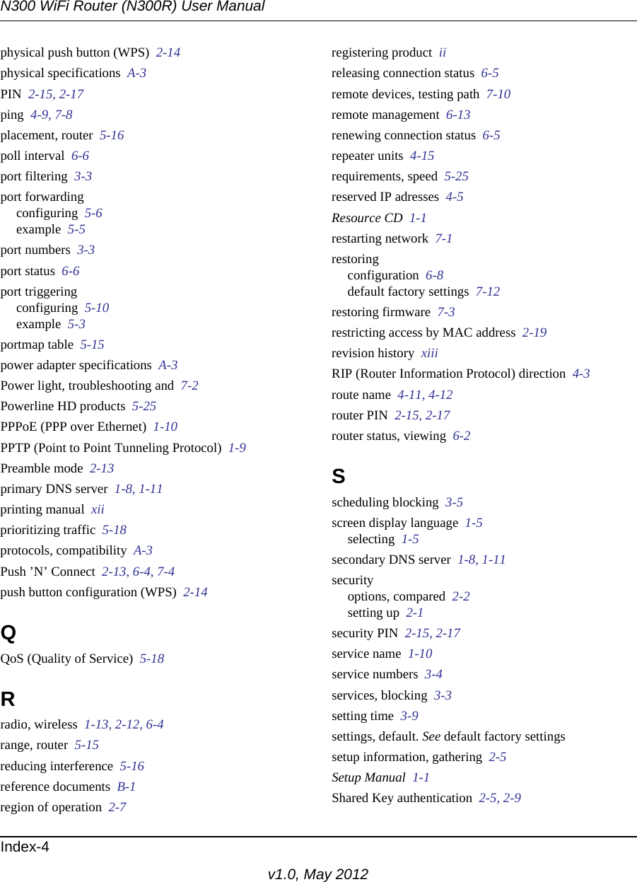 N300 WiFi Router (N300R) User ManualIndex-4v1.0, May 2012physical push button (WPS)  2-14physical specifications  A-3PIN  2-15, 2-17ping  4-9, 7-8placement, router  5-16poll interval  6-6port filtering  3-3port forwardingconfiguring  5-6example  5-5port numbers  3-3port status  6-6port triggeringconfiguring  5-10example  5-3portmap table  5-15power adapter specifications  A-3Power light, troubleshooting and  7-2Powerline HD products  5-25PPPoE (PPP over Ethernet)  1-10PPTP (Point to Point Tunneling Protocol)  1-9Preamble mode  2-13primary DNS server  1-8, 1-11printing manual  xiiprioritizing traffic  5-18protocols, compatibility  A-3Push ’N’ Connect  2-13, 6-4, 7-4push button configuration (WPS)  2-14QQoS (Quality of Service)  5-18Rradio, wireless  1-13, 2-12, 6-4range, router  5-15reducing interference  5-16reference documents  B-1region of operation  2-7registering product  iireleasing connection status  6-5remote devices, testing path  7-10remote management  6-13renewing connection status  6-5repeater units  4-15requirements, speed  5-25reserved IP adresses  4-5Resource CD  1-1restarting network  7-1restoringconfiguration  6-8default factory settings  7-12restoring firmware  7-3restricting access by MAC address  2-19revision history  xiiiRIP (Router Information Protocol) direction  4-3route name  4-11, 4-12router PIN  2-15, 2-17router status, viewing  6-2Sscheduling blocking  3-5screen display language  1-5selecting  1-5secondary DNS server  1-8, 1-11securityoptions, compared  2-2setting up  2-1security PIN  2-15, 2-17service name  1-10service numbers  3-4services, blocking  3-3setting time  3-9settings, default. See default factory settingssetup information, gathering  2-5Setup Manual  1-1Shared Key authentication  2-5, 2-9