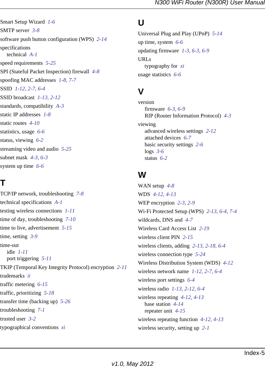 N300 WiFi Router (N300R) User ManualIndex-5v1.0, May 2012Smart Setup Wizard  1-6SMTP server  3-8software push button configuration (WPS)  2-14specificationstechnical  A-1speed requirements  5-25SPI (Stateful Packet Inspection) firewall  4-8spoofing MAC addresses  1-8, 7-7SSID  1-12, 2-7, 6-4SSID broadcast  1-13, 2-12standards, compatibility  A-3static IP addresses  1-8static routes  4-10statistics, usage  6-6status, viewing  6-2streaming video and audio  5-25subnet mask  4-3, 6-3system up time  6-6TTCP/IP network, troubleshooting  7-8technical specifications  A-1testing wireless connections  1-11time of day, troubleshooting  7-10time to live, advertisement  5-15time, setting  3-9time-outidle  1-11port triggering  5-11TKIP (Temporal Key Integrity Protocol) encryption  2-11trademarks  iitraffic metering  6-15traffic, prioritizing  5-18transfer time (backing up)  5-26troubleshooting  7-1trusted user  3-2typographical conventions  xiUUniversal Plug and Play (UPnP)  5-14up time, system  6-6updating firmware  1-3, 6-3, 6-9URLstypography for  xiusage statistics  6-6Vversionfirmware  6-3, 6-9RIP (Router Information Protocol)  4-3viewingadvanced wireless settings  2-12attached devices  6-7basic security settings  2-6logs  3-6status  6-2WWAN setup  4-8WDS  4-12, 4-13WEP encryption  2-3, 2-9Wi-Fi Protected Setup (WPS)  2-13, 6-4, 7-4wildcards, DNS and  4-7Wireless Card Access List  2-19wireless client PIN  2-15wireless clients, adding  2-13, 2-18, 6-4wireless connection type  5-24Wireless Distribution System (WDS)  4-12wireless network name  1-12, 2-7, 6-4wireless port settings  6-4wireless radio  1-13, 2-12, 6-4wireless repeating  4-12, 4-13base station  4-14repeater unit  4-15wireless repeating function  4-12, 4-13wireless security, setting up  2-1