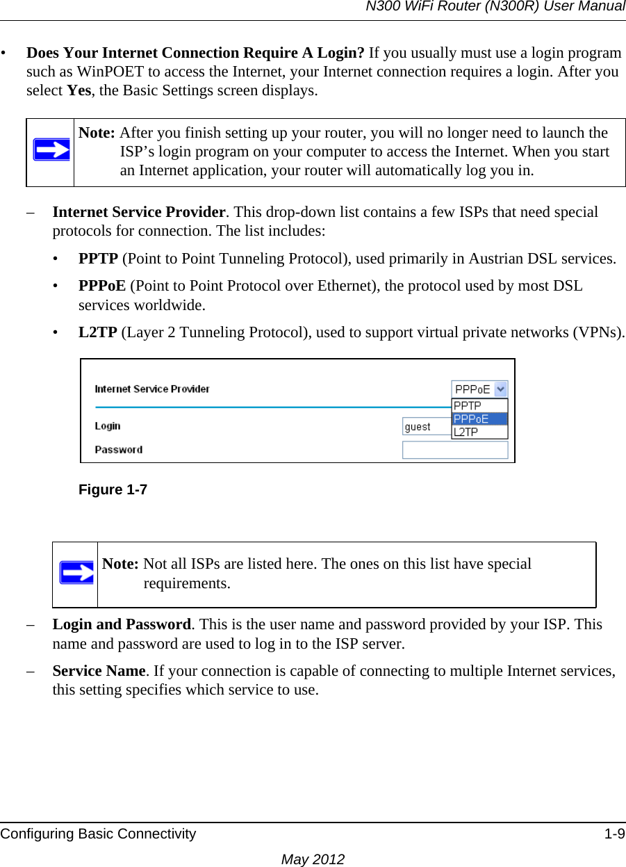 N300 WiFi Router (N300R) User ManualConfiguring Basic Connectivity 1-9May 2012•Does Your Internet Connection Require A Login? If you usually must use a login program such as WinPOET to access the Internet, your Internet connection requires a login. After you select Yes, the Basic Settings screen displays.–Internet Service Provider. This drop-down list contains a few ISPs that need special protocols for connection. The list includes:•PPTP (Point to Point Tunneling Protocol), used primarily in Austrian DSL services.•PPPoE (Point to Point Protocol over Ethernet), the protocol used by most DSL services worldwide.•L2TP (Layer 2 Tunneling Protocol), used to support virtual private networks (VPNs).–Login and Password. This is the user name and password provided by your ISP. This name and password are used to log in to the ISP server.–Service Name. If your connection is capable of connecting to multiple Internet services, this setting specifies which service to use.Note: After you finish setting up your router, you will no longer need to launch the ISP’s login program on your computer to access the Internet. When you start an Internet application, your router will automatically log you in.Figure 1-7Note: Not all ISPs are listed here. The ones on this list have special requirements.