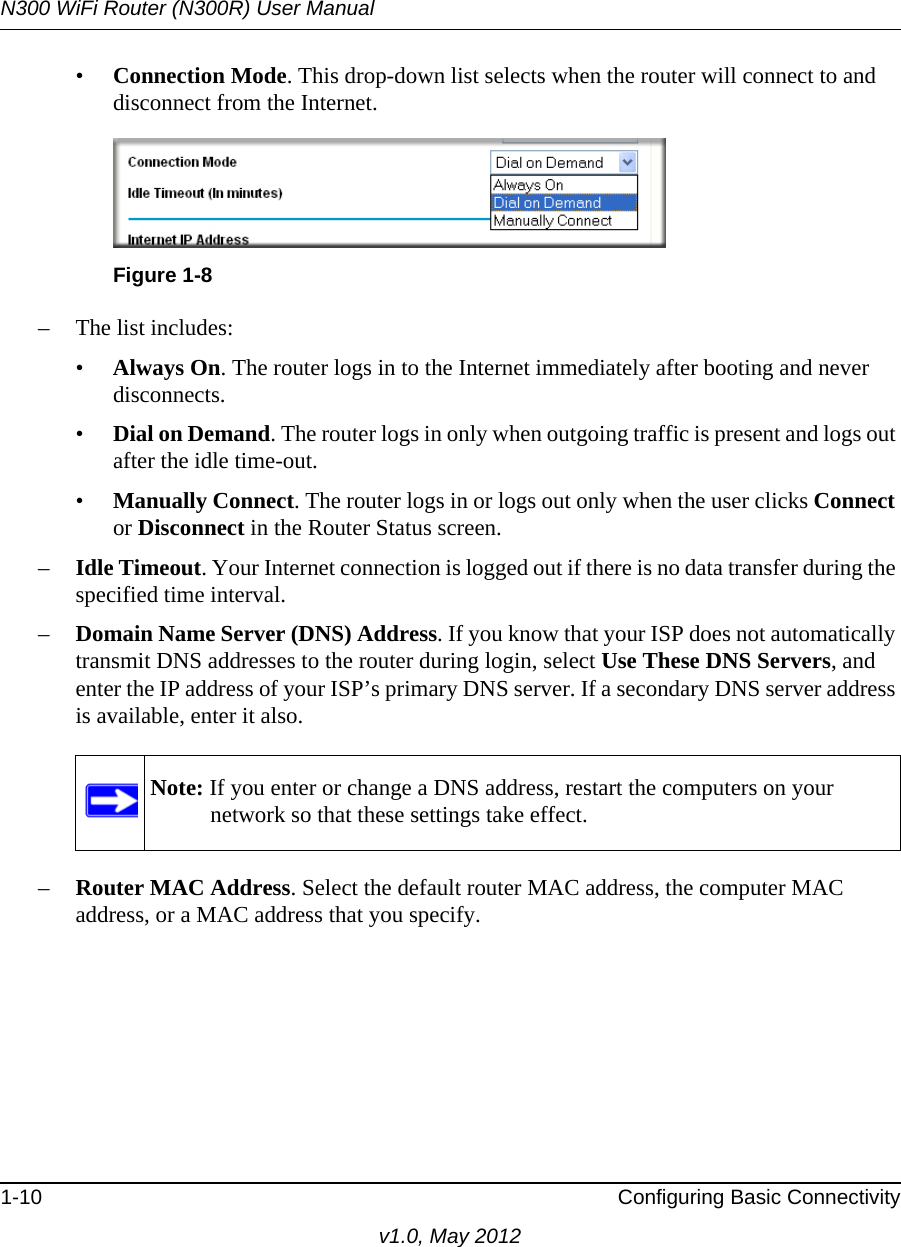 N300 WiFi Router (N300R) User Manual1-10 Configuring Basic Connectivityv1.0, May 2012•Connection Mode. This drop-down list selects when the router will connect to and disconnect from the Internet. – The list includes:•Always On. The router logs in to the Internet immediately after booting and never disconnects.•Dial on Demand. The router logs in only when outgoing traffic is present and logs out after the idle time-out.•Manually Connect. The router logs in or logs out only when the user clicks Connect or Disconnect in the Router Status screen.–Idle Timeout. Your Internet connection is logged out if there is no data transfer during the specified time interval.–Domain Name Server (DNS) Address. If you know that your ISP does not automatically transmit DNS addresses to the router during login, select Use These DNS Servers, and enter the IP address of your ISP’s primary DNS server. If a secondary DNS server address is available, enter it also.–Router MAC Address. Select the default router MAC address, the computer MAC address, or a MAC address that you specify.Figure 1-8Note: If you enter or change a DNS address, restart the computers on your network so that these settings take effect.