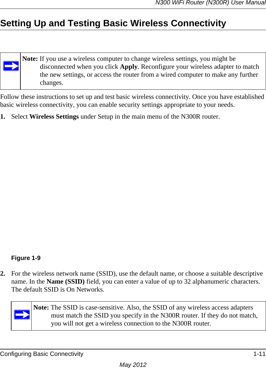 N300 WiFi Router (N300R) User ManualConfiguring Basic Connectivity 1-11May 2012Setting Up and Testing Basic Wireless ConnectivityFollow these instructions to set up and test basic wireless connectivity. Once you have established basic wireless connectivity, you can enable security settings appropriate to your needs.1. Select Wireless Settings under Setup in the main menu of the N300R router.2. For the wireless network name (SSID), use the default name, or choose a suitable descriptive name. In the Name (SSID) field, you can enter a value of up to 32 alphanumeric characters. The default SSID is On Networks.Note: If you use a wireless computer to change wireless settings, you might be disconnected when you click Apply. Reconfigure your wireless adapter to match the new settings, or access the router from a wired computer to make any further changes.Figure 1-9Note: The SSID is case-sensitive. Also, the SSID of any wireless access adapters must match the SSID you specify in the N300R router. If they do not match, you will not get a wireless connection to the N300R router.