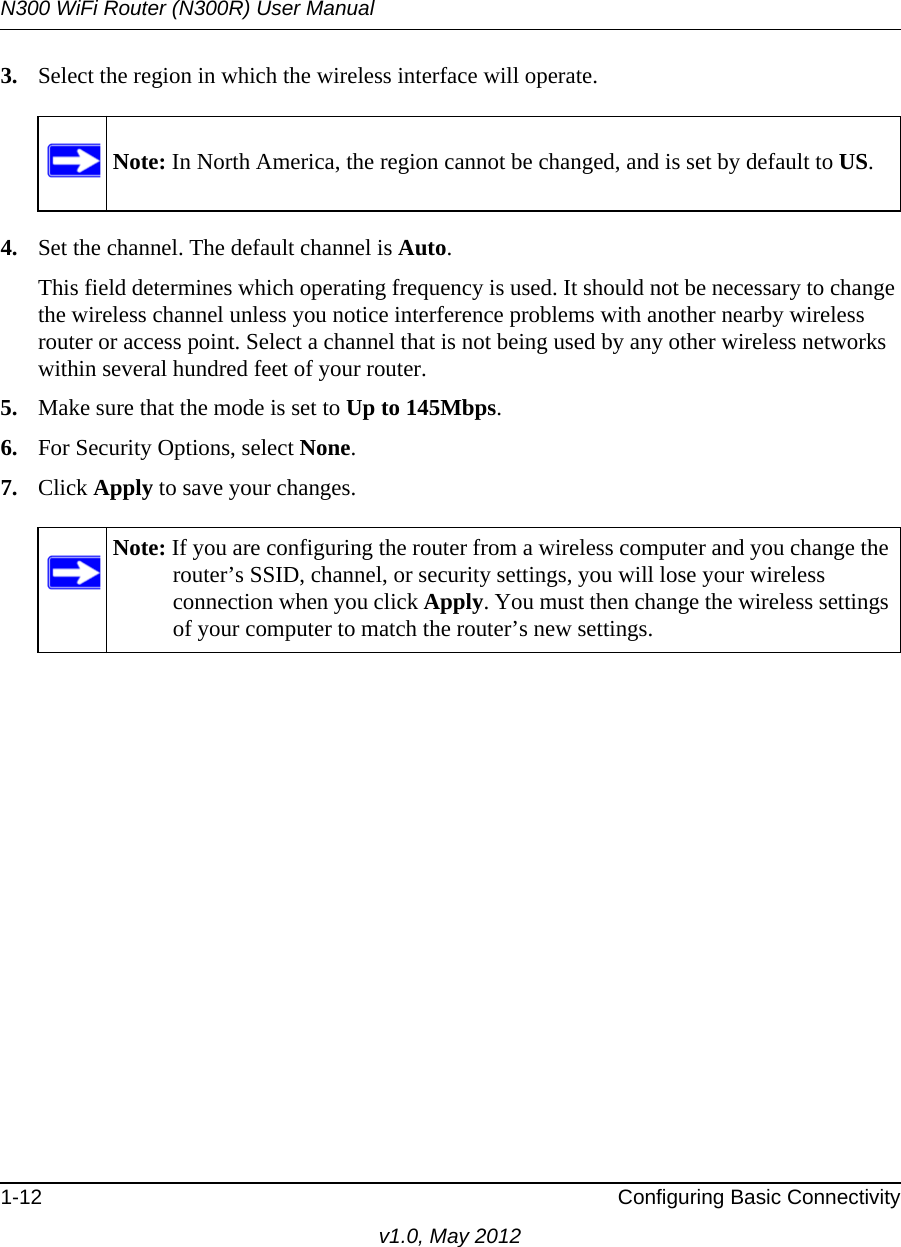 N300 WiFi Router (N300R) User Manual1-12 Configuring Basic Connectivityv1.0, May 20123. Select the region in which the wireless interface will operate.4. Set the channel. The default channel is Auto.This field determines which operating frequency is used. It should not be necessary to change the wireless channel unless you notice interference problems with another nearby wireless router or access point. Select a channel that is not being used by any other wireless networks within several hundred feet of your router. 5. Make sure that the mode is set to Up to 145Mbps.6. For Security Options, select None.7. Click Apply to save your changes.Note: In North America, the region cannot be changed, and is set by default to US.Note: If you are configuring the router from a wireless computer and you change the router’s SSID, channel, or security settings, you will lose your wireless connection when you click Apply. You must then change the wireless settings of your computer to match the router’s new settings.