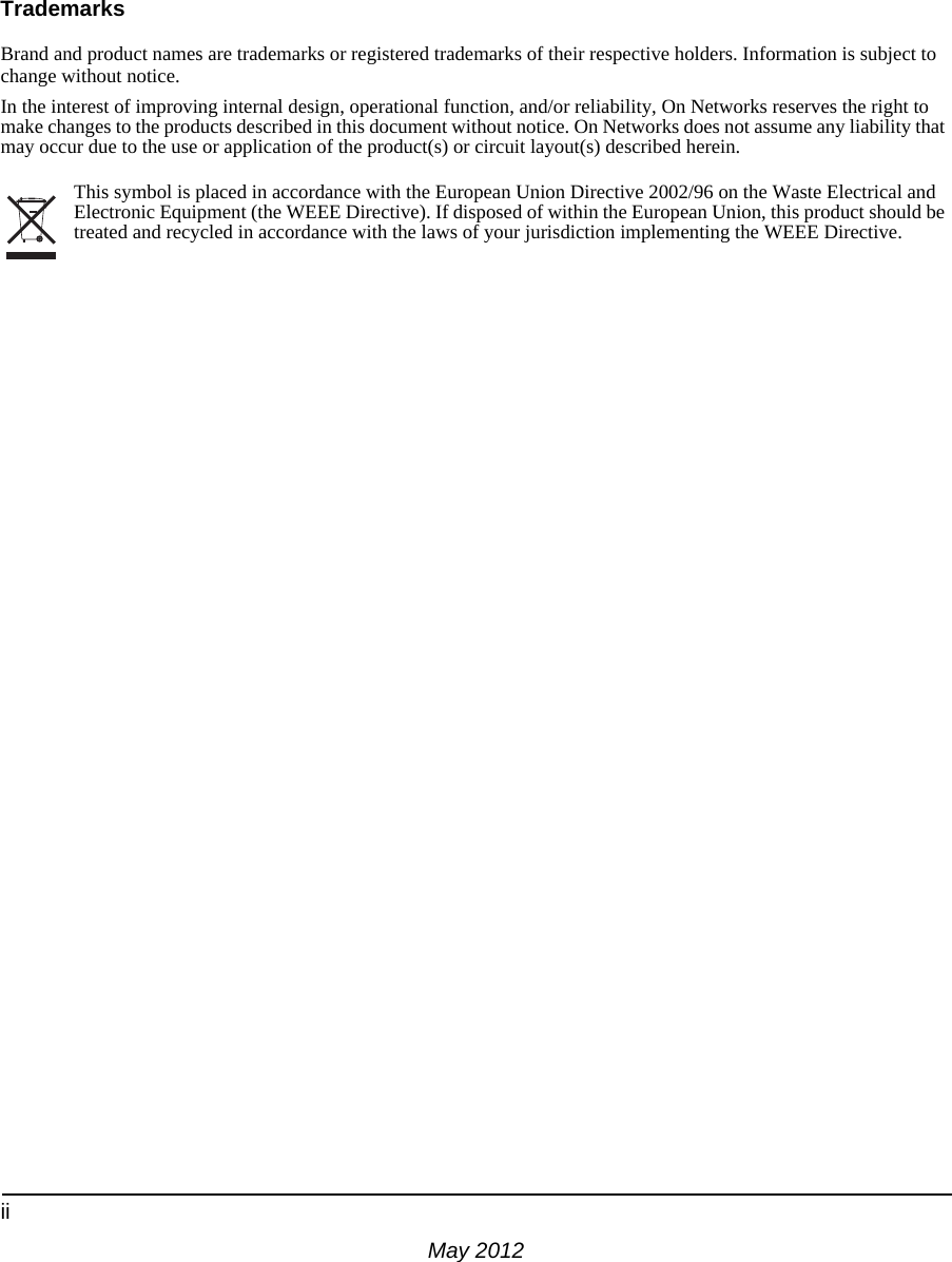 iiMay 2012TrademarksBrand and product names are trademarks or registered trademarks of their respective holders. Information is subject to change without notice.In the interest of improving internal design, operational function, and/or reliability, On Networks reserves the right to make changes to the products described in this document without notice. On Networks does not assume any liability that may occur due to the use or application of the product(s) or circuit layout(s) described herein.This symbol is placed in accordance with the European Union Directive 2002/96 on the Waste Electrical and Electronic Equipment (the WEEE Directive). If disposed of within the European Union, this product should be treated and recycled in accordance with the laws of your jurisdiction implementing the WEEE Directive.