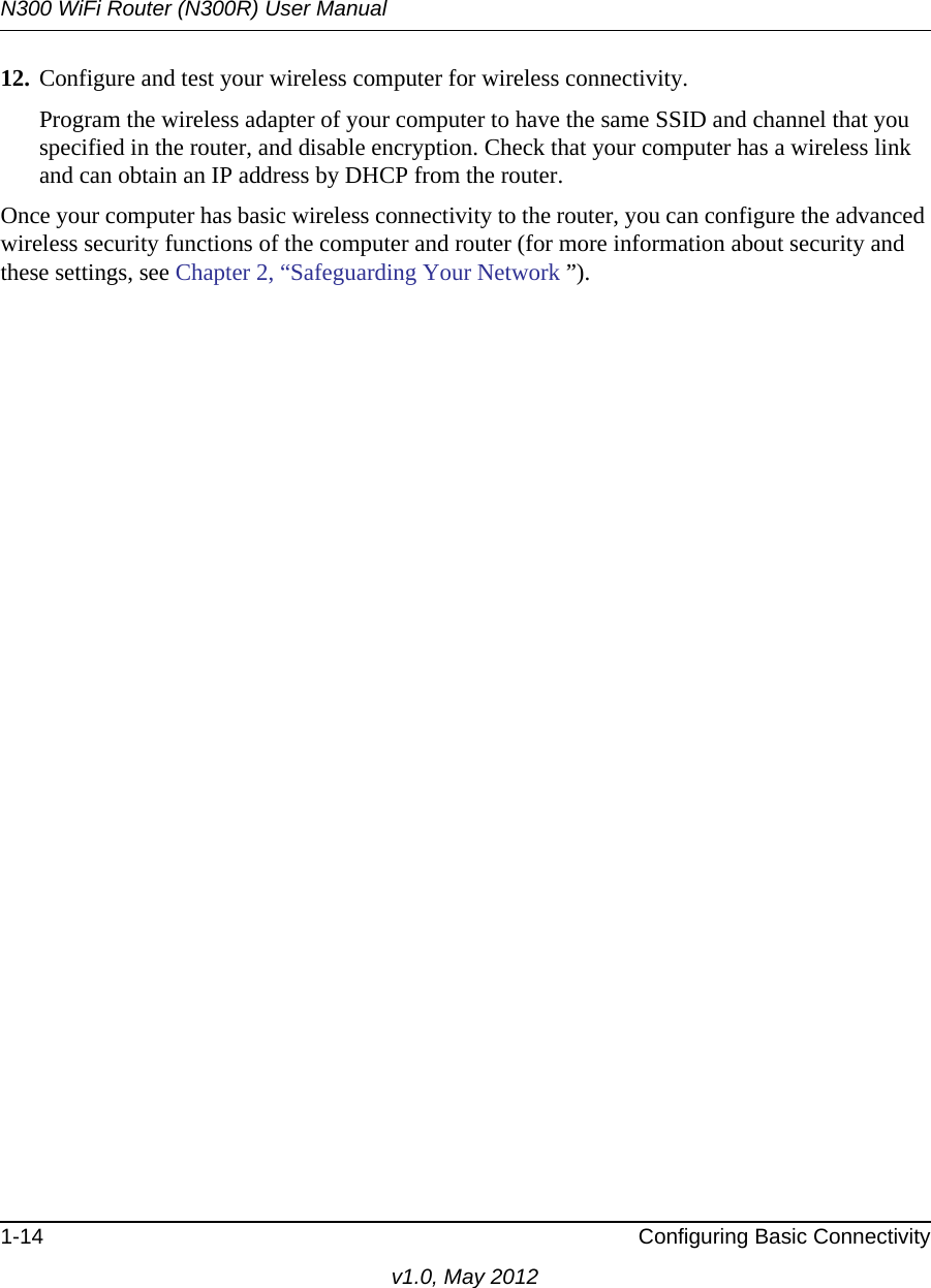 N300 WiFi Router (N300R) User Manual1-14 Configuring Basic Connectivityv1.0, May 201212. Configure and test your wireless computer for wireless connectivity.Program the wireless adapter of your computer to have the same SSID and channel that you specified in the router, and disable encryption. Check that your computer has a wireless link and can obtain an IP address by DHCP from the router.Once your computer has basic wireless connectivity to the router, you can configure the advanced wireless security functions of the computer and router (for more information about security and these settings, see Chapter 2, “Safeguarding Your Network ”).