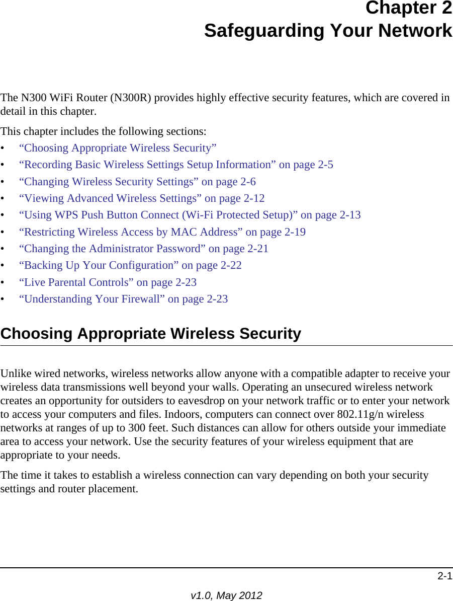 2-1v1.0, May 2012Chapter 2Safeguarding Your NetworkThe N300 WiFi Router (N300R) provides highly effective security features, which are covered in detail in this chapter. This chapter includes the following sections:•“Choosing Appropriate Wireless Security”•“Recording Basic Wireless Settings Setup Information” on page 2-5•“Changing Wireless Security Settings” on page 2-6•“Viewing Advanced Wireless Settings” on page 2-12•“Using WPS Push Button Connect (Wi-Fi Protected Setup)” on page 2-13•“Restricting Wireless Access by MAC Address” on page 2-19•“Changing the Administrator Password” on page 2-21•“Backing Up Your Configuration” on page 2-22•“Live Parental Controls” on page 2-23•“Understanding Your Firewall” on page 2-23Choosing Appropriate Wireless Security Unlike wired networks, wireless networks allow anyone with a compatible adapter to receive your wireless data transmissions well beyond your walls. Operating an unsecured wireless network creates an opportunity for outsiders to eavesdrop on your network traffic or to enter your network to access your computers and files. Indoors, computers can connect over 802.11g/n wireless networks at ranges of up to 300 feet. Such distances can allow for others outside your immediate area to access your network. Use the security features of your wireless equipment that are appropriate to your needs.The time it takes to establish a wireless connection can vary depending on both your security settings and router placement. 