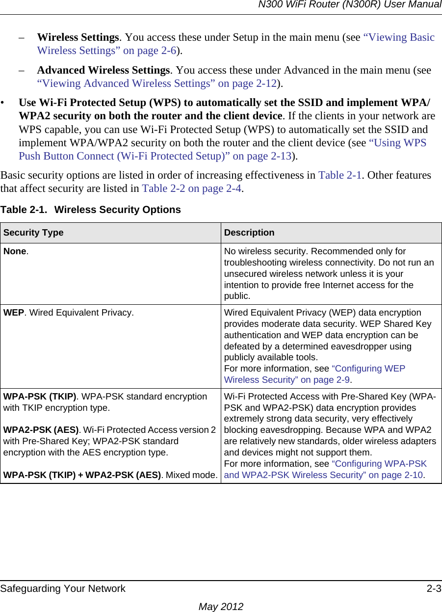 N300 WiFi Router (N300R) User ManualSafeguarding Your Network 2-3May 2012–Wireless Settings. You access these under Setup in the main menu (see “Viewing Basic Wireless Settings” on page 2-6).–Advanced Wireless Settings. You access these under Advanced in the main menu (see “Viewing Advanced Wireless Settings” on page 2-12).•Use Wi-Fi Protected Setup (WPS) to automatically set the SSID and implement WPA/WPA2 security on both the router and the client device. If the clients in your network are WPS capable, you can use Wi-Fi Protected Setup (WPS) to automatically set the SSID and implement WPA/WPA2 security on both the router and the client device (see “Using WPS Push Button Connect (Wi-Fi Protected Setup)” on page 2-13).Basic security options are listed in order of increasing effectiveness in Table 2-1. Other features that affect security are listed in Table 2-2 on page 2-4. Table 2-1.  Wireless Security OptionsSecurity Type  DescriptionNone. No wireless security. Recommended only for troubleshooting wireless connectivity. Do not run an unsecured wireless network unless it is your intention to provide free Internet access for the public.WEP. Wired Equivalent Privacy.  Wired Equivalent Privacy (WEP) data encryption provides moderate data security. WEP Shared Key authentication and WEP data encryption can be defeated by a determined eavesdropper using publicly available tools.For more information, see “Configuring WEP Wireless Security” on page 2-9.WPA-PSK (TKIP). WPA-PSK standard encryption with TKIP encryption type.WPA2-PSK (AES). Wi-Fi Protected Access version 2 with Pre-Shared Key; WPA2-PSK standard encryption with the AES encryption type.WPA-PSK (TKIP) + WPA2-PSK (AES). Mixed mode.Wi-Fi Protected Access with Pre-Shared Key (WPA-PSK and WPA2-PSK) data encryption provides extremely strong data security, very effectively blocking eavesdropping. Because WPA and WPA2 are relatively new standards, older wireless adapters and devices might not support them.For more information, see “Configuring WPA-PSK and WPA2-PSK Wireless Security” on page 2-10.