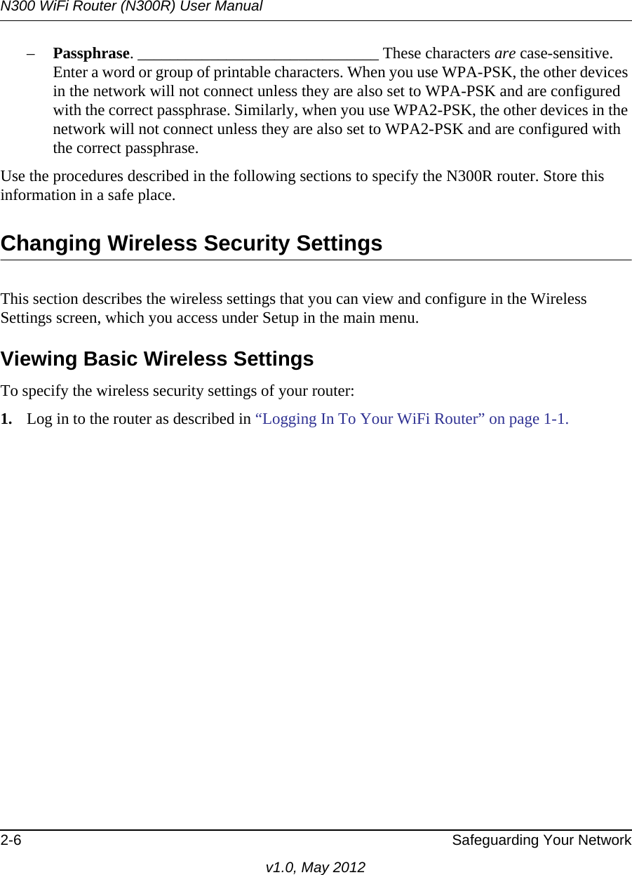 N300 WiFi Router (N300R) User Manual2-6 Safeguarding Your Networkv1.0, May 2012–Passphrase. ______________________________ These characters are case-sensitive. Enter a word or group of printable characters. When you use WPA-PSK, the other devices in the network will not connect unless they are also set to WPA-PSK and are configured with the correct passphrase. Similarly, when you use WPA2-PSK, the other devices in the network will not connect unless they are also set to WPA2-PSK and are configured with the correct passphrase. Use the procedures described in the following sections to specify the N300R router. Store this information in a safe place.Changing Wireless Security SettingsThis section describes the wireless settings that you can view and configure in the Wireless Settings screen, which you access under Setup in the main menu.Viewing Basic Wireless SettingsTo specify the wireless security settings of your router:1. Log in to the router as described in “Logging In To Your WiFi Router” on page 1-1.