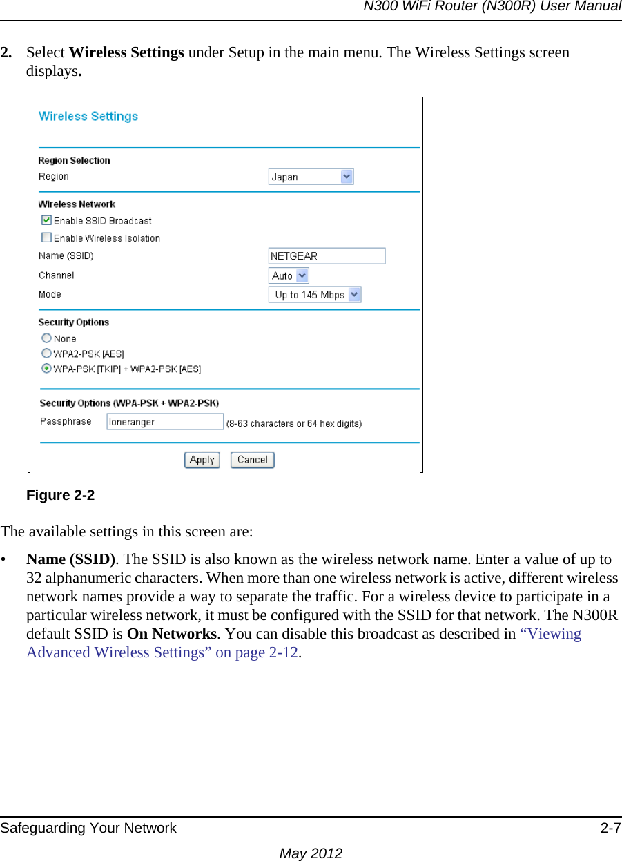 N300 WiFi Router (N300R) User ManualSafeguarding Your Network 2-7May 20122. Select Wireless Settings under Setup in the main menu. The Wireless Settings screen displays.The available settings in this screen are:•Name (SSID). The SSID is also known as the wireless network name. Enter a value of up to 32 alphanumeric characters. When more than one wireless network is active, different wireless network names provide a way to separate the traffic. For a wireless device to participate in a particular wireless network, it must be configured with the SSID for that network. The N300R default SSID is On Networks. You can disable this broadcast as described in “Viewing Advanced Wireless Settings” on page 2-12. Figure 2-2