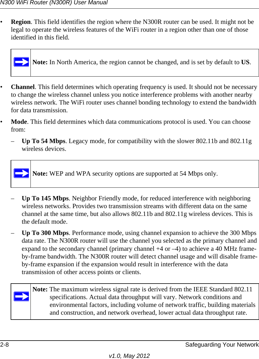 N300 WiFi Router (N300R) User Manual2-8 Safeguarding Your Networkv1.0, May 2012•Region. This field identifies the region where the N300R router can be used. It might not be legal to operate the wireless features of the WiFi router in a region other than one of those identified in this field.•Channel. This field determines which operating frequency is used. It should not be necessary to change the wireless channel unless you notice interference problems with another nearby wireless network. The WiFi router uses channel bonding technology to extend the bandwidth for data transmission. •Mode. This field determines which data communications protocol is used. You can choose from:–Up To 54 Mbps. Legacy mode, for compatibility with the slower 802.11b and 802.11g wireless devices.–Up To 145 Mbps. Neighbor Friendly mode, for reduced interference with neighboring wireless networks. Provides two transmission streams with different data on the same channel at the same time, but also allows 802.11b and 802.11g wireless devices. This is the default mode.–Up To 300 Mbps. Performance mode, using channel expansion to achieve the 300 Mbps data rate. The N300R router will use the channel you selected as the primary channel and expand to the secondary channel (primary channel +4 or –4) to achieve a 40 MHz frame-by-frame bandwidth. The N300R router will detect channel usage and will disable frame-by-frame expansion if the expansion would result in interference with the data transmission of other access points or clients.Note: In North America, the region cannot be changed, and is set by default to US.Note: WEP and WPA security options are supported at 54 Mbps only.Note: The maximum wireless signal rate is derived from the IEEE Standard 802.11 specifications. Actual data throughput will vary. Network conditions and environmental factors, including volume of network traffic, building materials and construction, and network overhead, lower actual data throughput rate.