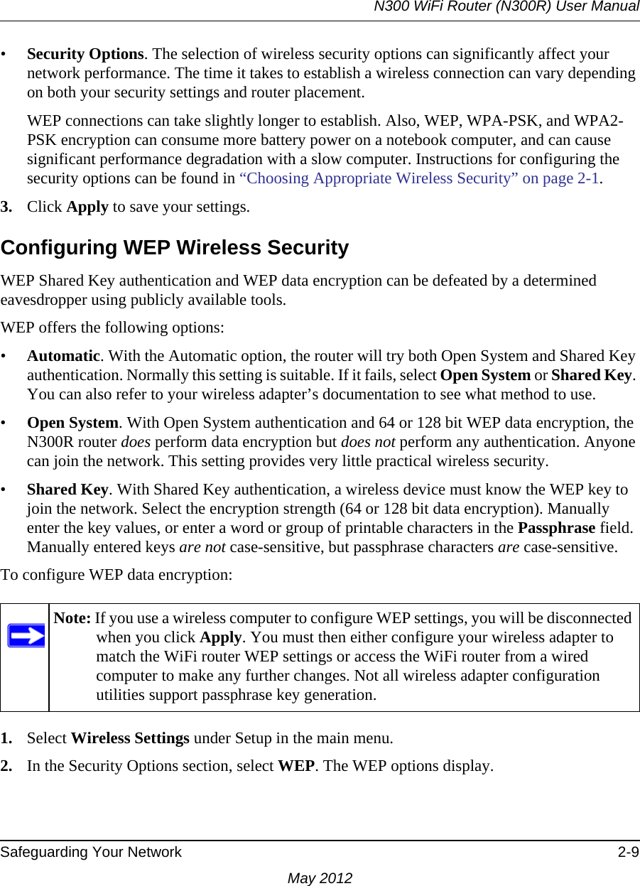 N300 WiFi Router (N300R) User ManualSafeguarding Your Network 2-9May 2012•Security Options. The selection of wireless security options can significantly affect your network performance. The time it takes to establish a wireless connection can vary depending on both your security settings and router placement. WEP connections can take slightly longer to establish. Also, WEP, WPA-PSK, and WPA2-PSK encryption can consume more battery power on a notebook computer, and can cause significant performance degradation with a slow computer. Instructions for configuring the security options can be found in “Choosing Appropriate Wireless Security” on page 2-1. 3. Click Apply to save your settings.Configuring WEP Wireless SecurityWEP Shared Key authentication and WEP data encryption can be defeated by a determined eavesdropper using publicly available tools.WEP offers the following options:•Automatic. With the Automatic option, the router will try both Open System and Shared Key authentication. Normally this setting is suitable. If it fails, select Open System or Shared Key. You can also refer to your wireless adapter’s documentation to see what method to use. •Open System. With Open System authentication and 64 or 128 bit WEP data encryption, the N300R router does perform data encryption but does not perform any authentication. Anyone can join the network. This setting provides very little practical wireless security.•Shared Key. With Shared Key authentication, a wireless device must know the WEP key to join the network. Select the encryption strength (64 or 128 bit data encryption). Manually enter the key values, or enter a word or group of printable characters in the Passphrase field. Manually entered keys are not case-sensitive, but passphrase characters are case-sensitive.To configure WEP data encryption:1. Select Wireless Settings under Setup in the main menu.2. In the Security Options section, select WEP. The WEP options display.Note: If you use a wireless computer to configure WEP settings, you will be disconnected when you click Apply. You must then either configure your wireless adapter to match the WiFi router WEP settings or access the WiFi router from a wired computer to make any further changes. Not all wireless adapter configuration utilities support passphrase key generation.