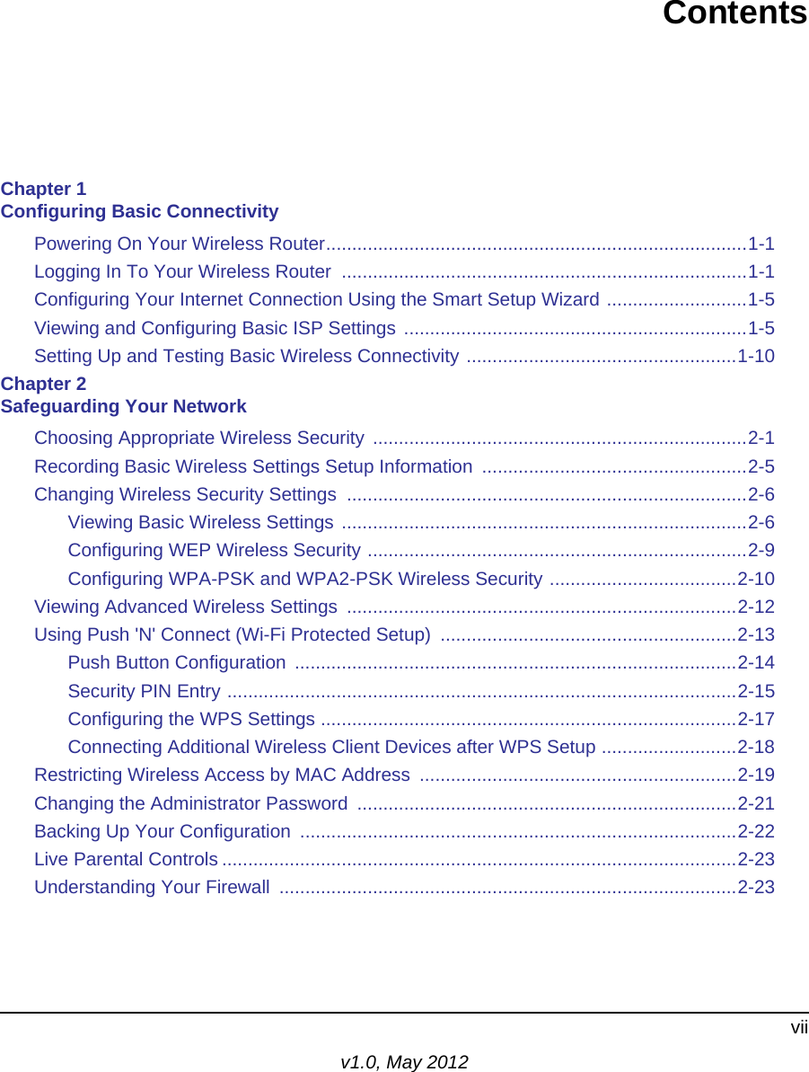 viiv1.0, May 2012ContentsChapter 1 Configuring Basic ConnectivityPowering On Your Wireless Router.................................................................................1-1Logging In To Your Wireless Router  ..............................................................................1-1Configuring Your Internet Connection Using the Smart Setup Wizard ...........................1-5Viewing and Configuring Basic ISP Settings ..................................................................1-5Setting Up and Testing Basic Wireless Connectivity ....................................................1-10Chapter 2 Safeguarding Your NetworkChoosing Appropriate Wireless Security ........................................................................2-1Recording Basic Wireless Settings Setup Information  ...................................................2-5Changing Wireless Security Settings  .............................................................................2-6Viewing Basic Wireless Settings ..............................................................................2-6Configuring WEP Wireless Security .........................................................................2-9Configuring WPA-PSK and WPA2-PSK Wireless Security ....................................2-10Viewing Advanced Wireless Settings  ...........................................................................2-12Using Push &apos;N&apos; Connect (Wi-Fi Protected Setup)  .........................................................2-13Push Button Configuration  .....................................................................................2-14Security PIN Entry ..................................................................................................2-15Configuring the WPS Settings ................................................................................2-17Connecting Additional Wireless Client Devices after WPS Setup ..........................2-18Restricting Wireless Access by MAC Address  .............................................................2-19Changing the Administrator Password  .........................................................................2-21Backing Up Your Configuration  ....................................................................................2-22Live Parental Controls ...................................................................................................2-23Understanding Your Firewall  ........................................................................................2-23