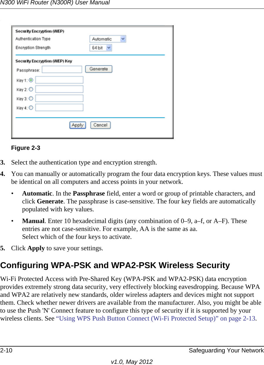 N300 WiFi Router (N300R) User Manual2-10 Safeguarding Your Networkv1.0, May 2012.3. Select the authentication type and encryption strength.4. You can manually or automatically program the four data encryption keys. These values must be identical on all computers and access points in your network.•Automatic. In the Passphrase field, enter a word or group of printable characters, and click Generate. The passphrase is case-sensitive. The four key fields are automatically populated with key values.•Manual. Enter 10 hexadecimal digits (any combination of 0–9, a–f, or A–F). These entries are not case-sensitive. For example, AA is the same as aa.Select which of the four keys to activate.5. Click Apply to save your settings.Configuring WPA-PSK and WPA2-PSK Wireless SecurityWi-Fi Protected Access with Pre-Shared Key (WPA-PSK and WPA2-PSK) data encryption provides extremely strong data security, very effectively blocking eavesdropping. Because WPA and WPA2 are relatively new standards, older wireless adapters and devices might not support them. Check whether newer drivers are available from the manufacturer. Also, you might be able to use the Push &apos;N&apos; Connect feature to configure this type of security if it is supported by your wireless clients. See “Using WPS Push Button Connect (Wi-Fi Protected Setup)” on page 2-13.Figure 2-3