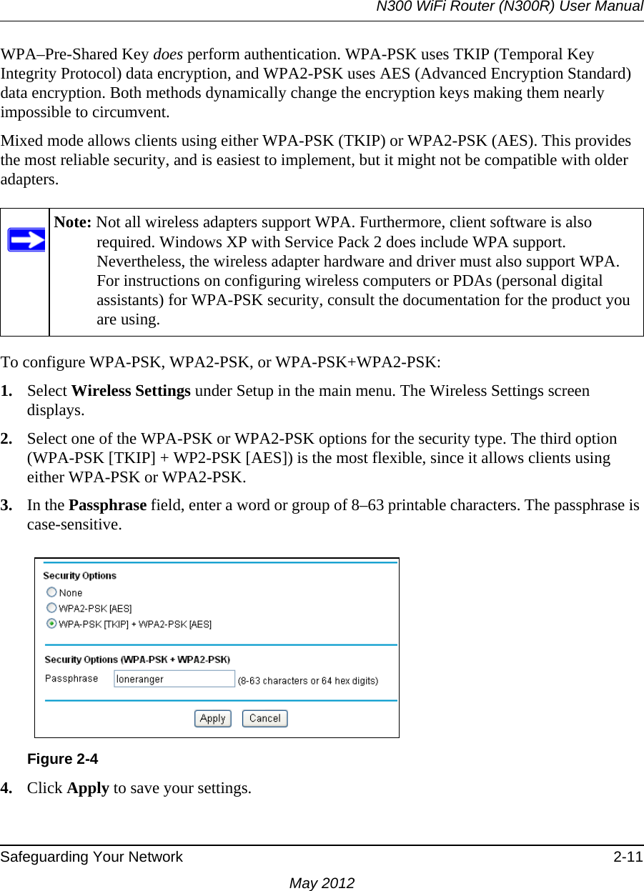 N300 WiFi Router (N300R) User ManualSafeguarding Your Network 2-11May 2012WPA–Pre-Shared Key does perform authentication. WPA-PSK uses TKIP (Temporal Key Integrity Protocol) data encryption, and WPA2-PSK uses AES (Advanced Encryption Standard) data encryption. Both methods dynamically change the encryption keys making them nearly impossible to circumvent.Mixed mode allows clients using either WPA-PSK (TKIP) or WPA2-PSK (AES). This provides the most reliable security, and is easiest to implement, but it might not be compatible with older adapters.To configure WPA-PSK, WPA2-PSK, or WPA-PSK+WPA2-PSK:1. Select Wireless Settings under Setup in the main menu. The Wireless Settings screen displays.2. Select one of the WPA-PSK or WPA2-PSK options for the security type. The third option (WPA-PSK [TKIP] + WP2-PSK [AES]) is the most flexible, since it allows clients using either WPA-PSK or WPA2-PSK. 3. In the Passphrase field, enter a word or group of 8–63 printable characters. The passphrase is case-sensitive.4. Click Apply to save your settings.Note: Not all wireless adapters support WPA. Furthermore, client software is also required. Windows XP with Service Pack 2 does include WPA support. Nevertheless, the wireless adapter hardware and driver must also support WPA. For instructions on configuring wireless computers or PDAs (personal digital assistants) for WPA-PSK security, consult the documentation for the product you are using.Figure 2-4