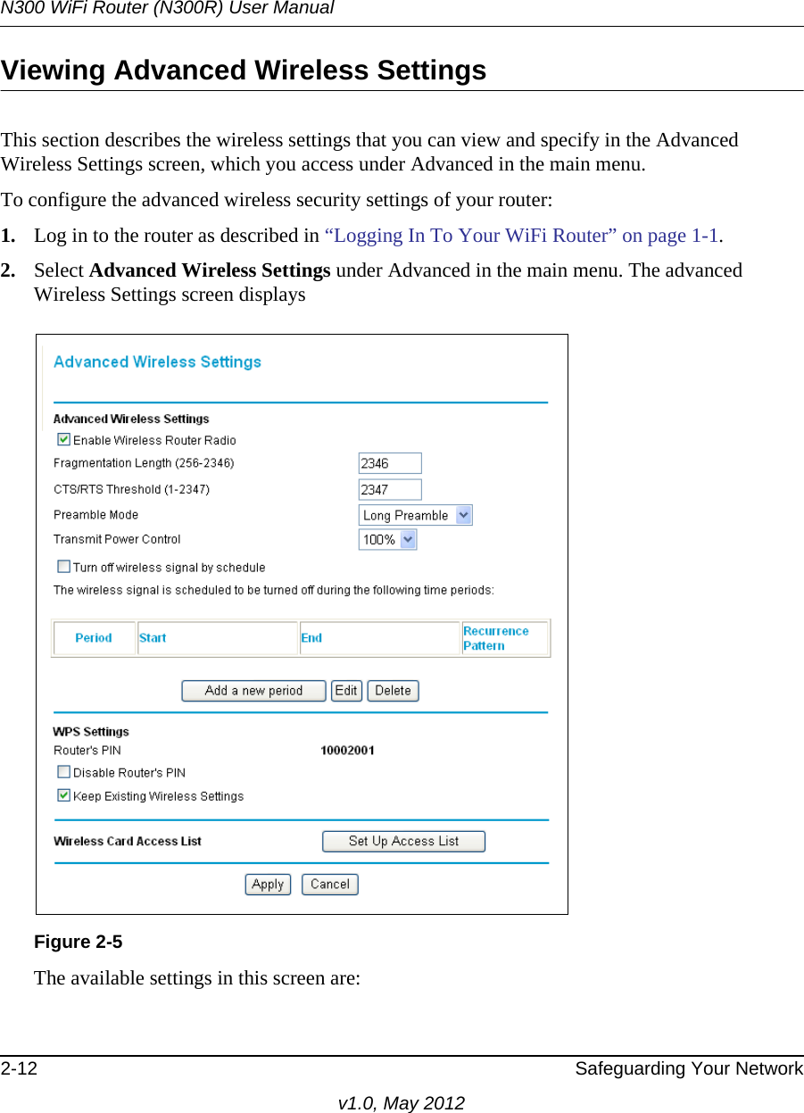 N300 WiFi Router (N300R) User Manual2-12 Safeguarding Your Networkv1.0, May 2012Viewing Advanced Wireless SettingsThis section describes the wireless settings that you can view and specify in the Advanced Wireless Settings screen, which you access under Advanced in the main menu.To configure the advanced wireless security settings of your router:1. Log in to the router as described in “Logging In To Your WiFi Router” on page 1-1.2. Select Advanced Wireless Settings under Advanced in the main menu. The advanced Wireless Settings screen displaysThe available settings in this screen are:Figure 2-5