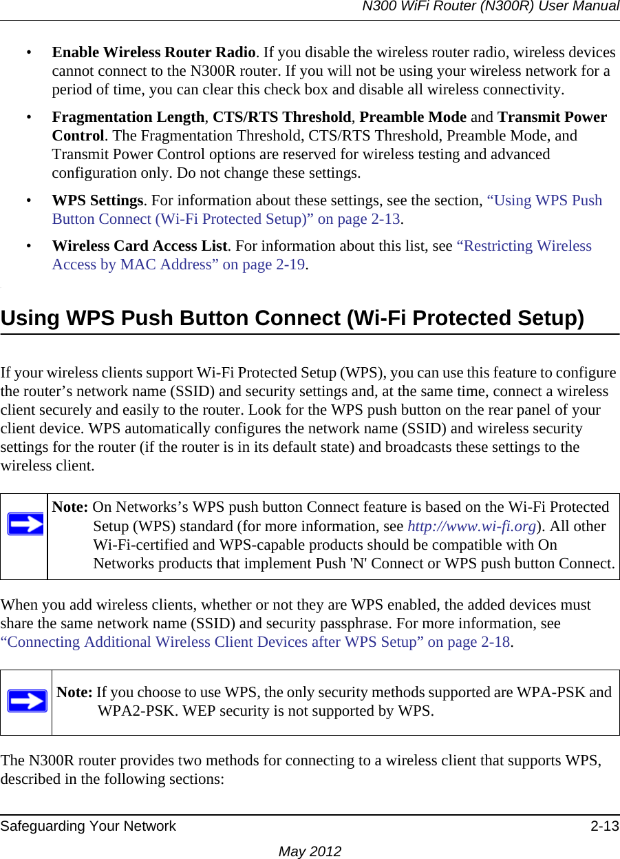 N300 WiFi Router (N300R) User ManualSafeguarding Your Network 2-13May 2012•Enable Wireless Router Radio. If you disable the wireless router radio, wireless devices cannot connect to the N300R router. If you will not be using your wireless network for a period of time, you can clear this check box and disable all wireless connectivity.•Fragmentation Length, CTS/RTS Threshold, Preamble Mode and Transmit Power Control. The Fragmentation Threshold, CTS/RTS Threshold, Preamble Mode, and Transmit Power Control options are reserved for wireless testing and advanced configuration only. Do not change these settings.•WPS Settings. For information about these settings, see the section, “Using WPS Push Button Connect (Wi-Fi Protected Setup)” on page 2-13. •Wireless Card Access List. For information about this list, see “Restricting Wireless Access by MAC Address” on page 2-19..Using WPS Push Button Connect (Wi-Fi Protected Setup)If your wireless clients support Wi-Fi Protected Setup (WPS), you can use this feature to configure the router’s network name (SSID) and security settings and, at the same time, connect a wireless client securely and easily to the router. Look for the WPS push button on the rear panel of your client device. WPS automatically configures the network name (SSID) and wireless security settings for the router (if the router is in its default state) and broadcasts these settings to the wireless client. When you add wireless clients, whether or not they are WPS enabled, the added devices must share the same network name (SSID) and security passphrase. For more information, see “Connecting Additional Wireless Client Devices after WPS Setup” on page 2-18.The N300R router provides two methods for connecting to a wireless client that supports WPS, described in the following sections: Note: On Networks’s WPS push button Connect feature is based on the Wi-Fi Protected Setup (WPS) standard (for more information, see http://www.wi-fi.org). All other Wi-Fi-certified and WPS-capable products should be compatible with On Networks products that implement Push &apos;N&apos; Connect or WPS push button Connect.Note: If you choose to use WPS, the only security methods supported are WPA-PSK and WPA2-PSK. WEP security is not supported by WPS.