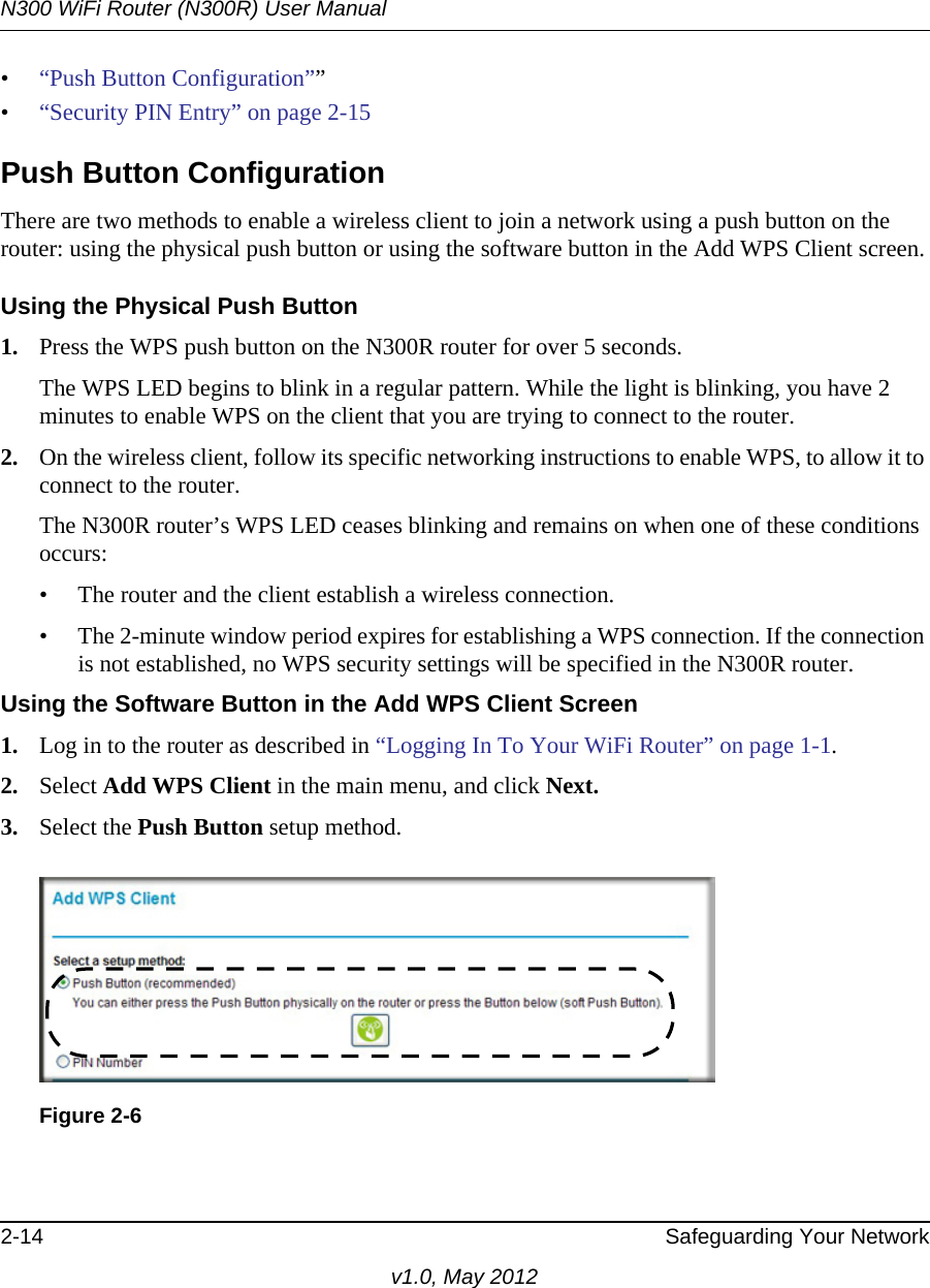 N300 WiFi Router (N300R) User Manual2-14 Safeguarding Your Networkv1.0, May 2012•“Push Button Configuration””•“Security PIN Entry” on page 2-15Push Button ConfigurationThere are two methods to enable a wireless client to join a network using a push button on the router: using the physical push button or using the software button in the Add WPS Client screen.Using the Physical Push Button1. Press the WPS push button on the N300R router for over 5 seconds.The WPS LED begins to blink in a regular pattern. While the light is blinking, you have 2 minutes to enable WPS on the client that you are trying to connect to the router.2. On the wireless client, follow its specific networking instructions to enable WPS, to allow it to connect to the router.The N300R router’s WPS LED ceases blinking and remains on when one of these conditions occurs:• The router and the client establish a wireless connection.• The 2-minute window period expires for establishing a WPS connection. If the connection is not established, no WPS security settings will be specified in the N300R router.Using the Software Button in the Add WPS Client Screen1. Log in to the router as described in “Logging In To Your WiFi Router” on page 1-1.2. Select Add WPS Client in the main menu, and click Next.3. Select the Push Button setup method.Figure 2-6