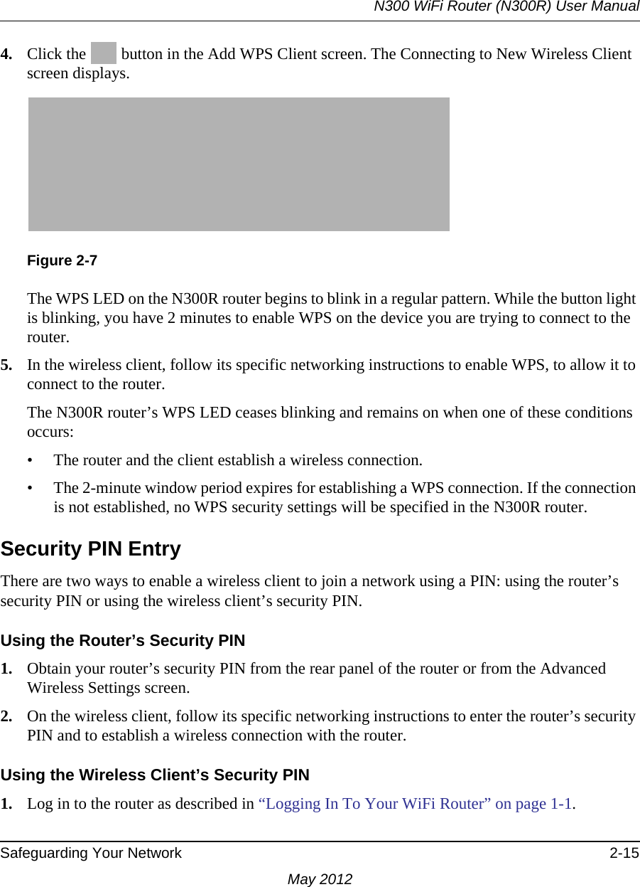 N300 WiFi Router (N300R) User ManualSafeguarding Your Network 2-15May 20124. Click the   button in the Add WPS Client screen. The Connecting to New Wireless Client screen displays.The WPS LED on the N300R router begins to blink in a regular pattern. While the button light is blinking, you have 2 minutes to enable WPS on the device you are trying to connect to the router.5. In the wireless client, follow its specific networking instructions to enable WPS, to allow it to connect to the router.The N300R router’s WPS LED ceases blinking and remains on when one of these conditions occurs:• The router and the client establish a wireless connection.• The 2-minute window period expires for establishing a WPS connection. If the connection is not established, no WPS security settings will be specified in the N300R router.Security PIN EntryThere are two ways to enable a wireless client to join a network using a PIN: using the router’s security PIN or using the wireless client’s security PIN.Using the Router’s Security PIN1. Obtain your router’s security PIN from the rear panel of the router or from the Advanced Wireless Settings screen.2. On the wireless client, follow its specific networking instructions to enter the router’s security PIN and to establish a wireless connection with the router.Using the Wireless Client’s Security PIN1. Log in to the router as described in “Logging In To Your WiFi Router” on page 1-1.Figure 2-7