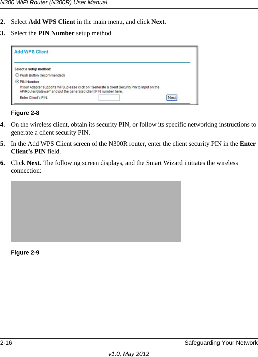 N300 WiFi Router (N300R) User Manual2-16 Safeguarding Your Networkv1.0, May 20122. Select Add WPS Client in the main menu, and click Next.3. Select the PIN Number setup method.4. On the wireless client, obtain its security PIN, or follow its specific networking instructions to generate a client security PIN.5. In the Add WPS Client screen of the N300R router, enter the client security PIN in the Enter Client’s PIN field. 6. Click Next. The following screen displays, and the Smart Wizard initiates the wireless connection:Figure 2-8Figure 2-9