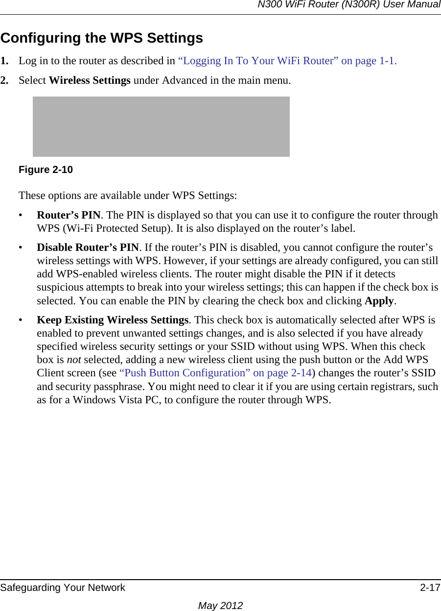 N300 WiFi Router (N300R) User ManualSafeguarding Your Network 2-17May 2012Configuring the WPS Settings1. Log in to the router as described in “Logging In To Your WiFi Router” on page 1-1.2. Select Wireless Settings under Advanced in the main menu.These options are available under WPS Settings:•Router’s PIN. The PIN is displayed so that you can use it to configure the router through WPS (Wi-Fi Protected Setup). It is also displayed on the router’s label.•Disable Router’s PIN. If the router’s PIN is disabled, you cannot configure the router’s wireless settings with WPS. However, if your settings are already configured, you can still add WPS-enabled wireless clients. The router might disable the PIN if it detects suspicious attempts to break into your wireless settings; this can happen if the check box is selected. You can enable the PIN by clearing the check box and clicking Apply. •Keep Existing Wireless Settings. This check box is automatically selected after WPS is enabled to prevent unwanted settings changes, and is also selected if you have already specified wireless security settings or your SSID without using WPS. When this check box is not selected, adding a new wireless client using the push button or the Add WPS Client screen (see “Push Button Configuration” on page 2-14) changes the router’s SSID and security passphrase. You might need to clear it if you are using certain registrars, such as for a Windows Vista PC, to configure the router through WPS.Figure 2-10