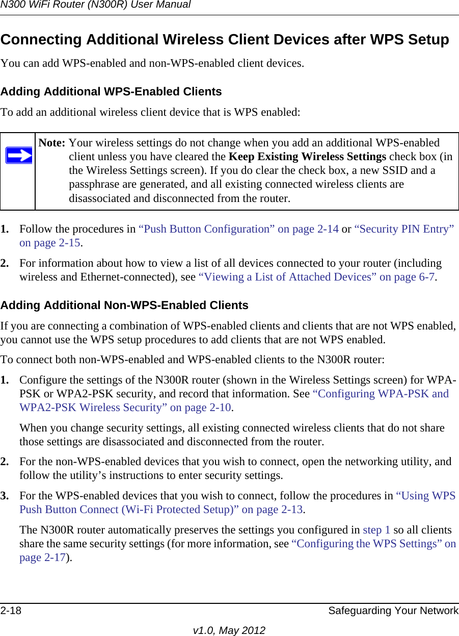 N300 WiFi Router (N300R) User Manual2-18 Safeguarding Your Networkv1.0, May 2012Connecting Additional Wireless Client Devices after WPS SetupYou can add WPS-enabled and non-WPS-enabled client devices.Adding Additional WPS-Enabled ClientsTo add an additional wireless client device that is WPS enabled:1. Follow the procedures in “Push Button Configuration” on page 2-14 or “Security PIN Entry” on page 2-15.2. For information about how to view a list of all devices connected to your router (including wireless and Ethernet-connected), see “Viewing a List of Attached Devices” on page 6-7.Adding Additional Non-WPS-Enabled ClientsIf you are connecting a combination of WPS-enabled clients and clients that are not WPS enabled, you cannot use the WPS setup procedures to add clients that are not WPS enabled.To connect both non-WPS-enabled and WPS-enabled clients to the N300R router:1. Configure the settings of the N300R router (shown in the Wireless Settings screen) for WPA-PSK or WPA2-PSK security, and record that information. See “Configuring WPA-PSK and WPA2-PSK Wireless Security” on page 2-10.When you change security settings, all existing connected wireless clients that do not share those settings are disassociated and disconnected from the router.2. For the non-WPS-enabled devices that you wish to connect, open the networking utility, and follow the utility’s instructions to enter security settings.3. For the WPS-enabled devices that you wish to connect, follow the procedures in “Using WPS Push Button Connect (Wi-Fi Protected Setup)” on page 2-13. The N300R router automatically preserves the settings you configured in step 1 so all clients share the same security settings (for more information, see “Configuring the WPS Settings” on page 2-17).Note: Your wireless settings do not change when you add an additional WPS-enabled client unless you have cleared the Keep Existing Wireless Settings check box (in the Wireless Settings screen). If you do clear the check box, a new SSID and a passphrase are generated, and all existing connected wireless clients are disassociated and disconnected from the router.