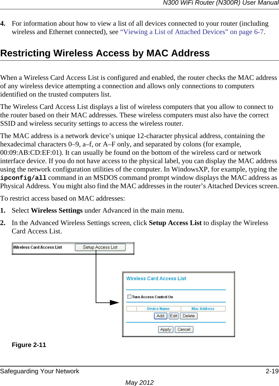 N300 WiFi Router (N300R) User ManualSafeguarding Your Network 2-19May 20124. For information about how to view a list of all devices connected to your router (including wireless and Ethernet connected), see “Viewing a List of Attached Devices” on page 6-7.Restricting Wireless Access by MAC AddressWhen a Wireless Card Access List is configured and enabled, the router checks the MAC address of any wireless device attempting a connection and allows only connections to computers identified on the trusted computers list. The Wireless Card Access List displays a list of wireless computers that you allow to connect to the router based on their MAC addresses. These wireless computers must also have the correct SSID and wireless security settings to access the wireless router.The MAC address is a network device’s unique 12-character physical address, containing the hexadecimal characters 0–9, a–f, or A–F only, and separated by colons (for example, 00:09:AB:CD:EF:01). It can usually be found on the bottom of the wireless card or network interface device. If you do not have access to the physical label, you can display the MAC address using the network configuration utilities of the computer. In WindowsXP, for example, typing the ipconfig/all command in an MSDOS command prompt window displays the MAC address as Physical Address. You might also find the MAC addresses in the router’s Attached Devices screen.To restrict access based on MAC addresses:1. Select Wireless Settings under Advanced in the main menu.2. In the Advanced Wireless Settings screen, click Setup Access List to display the Wireless Card Access List.Figure 2-11