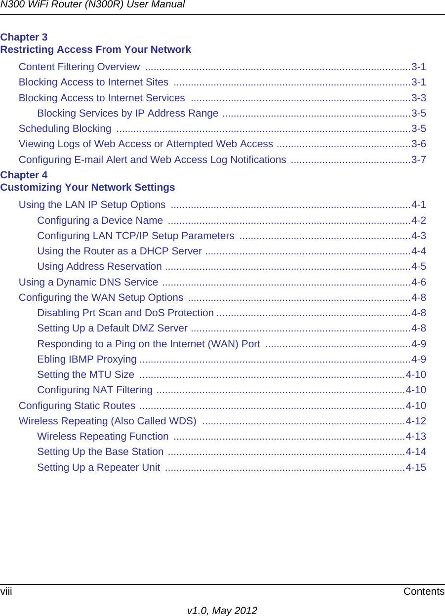 N300 WiFi Router (N300R) User Manualviii Contentsv1.0, May 2012Chapter 3 Restricting Access From Your NetworkContent Filtering Overview  .............................................................................................3-1Blocking Access to Internet Sites  ...................................................................................3-1Blocking Access to Internet Services  .............................................................................3-3Blocking Services by IP Address Range ..................................................................3-5Scheduling Blocking  .......................................................................................................3-5Viewing Logs of Web Access or Attempted Web Access ...............................................3-6Configuring E-mail Alert and Web Access Log Notifications  ..........................................3-7Chapter 4 Customizing Your Network SettingsUsing the LAN IP Setup Options  ....................................................................................4-1Configuring a Device Name  .....................................................................................4-2Configuring LAN TCP/IP Setup Parameters  ............................................................4-3Using the Router as a DHCP Server ........................................................................4-4Using Address Reservation ......................................................................................4-5Using a Dynamic DNS Service .......................................................................................4-6Configuring the WAN Setup Options ..............................................................................4-8Disabling Prt Scan and DoS Protection ....................................................................4-8Setting Up a Default DMZ Server .............................................................................4-8Responding to a Ping on the Internet (WAN) Port  ...................................................4-9Ebling IBMP Proxying ...............................................................................................4-9Setting the MTU Size  .............................................................................................4-10Configuring NAT Filtering .......................................................................................4-10Configuring Static Routes .............................................................................................4-10Wireless Repeating (Also Called WDS)  .......................................................................4-12Wireless Repeating Function  .................................................................................4-13Setting Up the Base Station ...................................................................................4-14Setting Up a Repeater Unit  ....................................................................................4-15