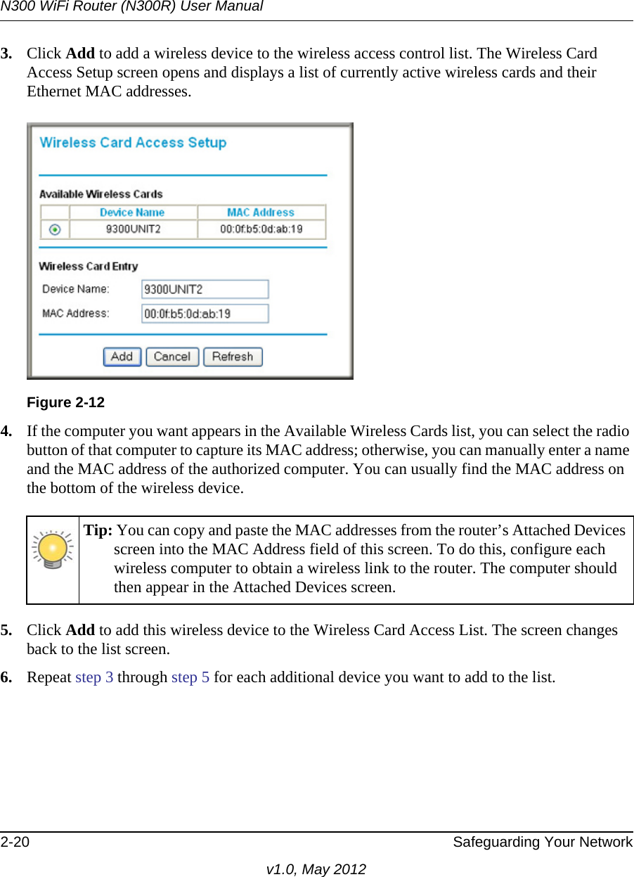 N300 WiFi Router (N300R) User Manual2-20 Safeguarding Your Networkv1.0, May 20123. Click Add to add a wireless device to the wireless access control list. The Wireless Card Access Setup screen opens and displays a list of currently active wireless cards and their Ethernet MAC addresses.4. If the computer you want appears in the Available Wireless Cards list, you can select the radio button of that computer to capture its MAC address; otherwise, you can manually enter a name and the MAC address of the authorized computer. You can usually find the MAC address on the bottom of the wireless device.5. Click Add to add this wireless device to the Wireless Card Access List. The screen changes back to the list screen. 6. Repeat step 3 through step 5 for each additional device you want to add to the list.Figure 2-12Tip: You can copy and paste the MAC addresses from the router’s Attached Devices screen into the MAC Address field of this screen. To do this, configure each wireless computer to obtain a wireless link to the router. The computer should then appear in the Attached Devices screen.