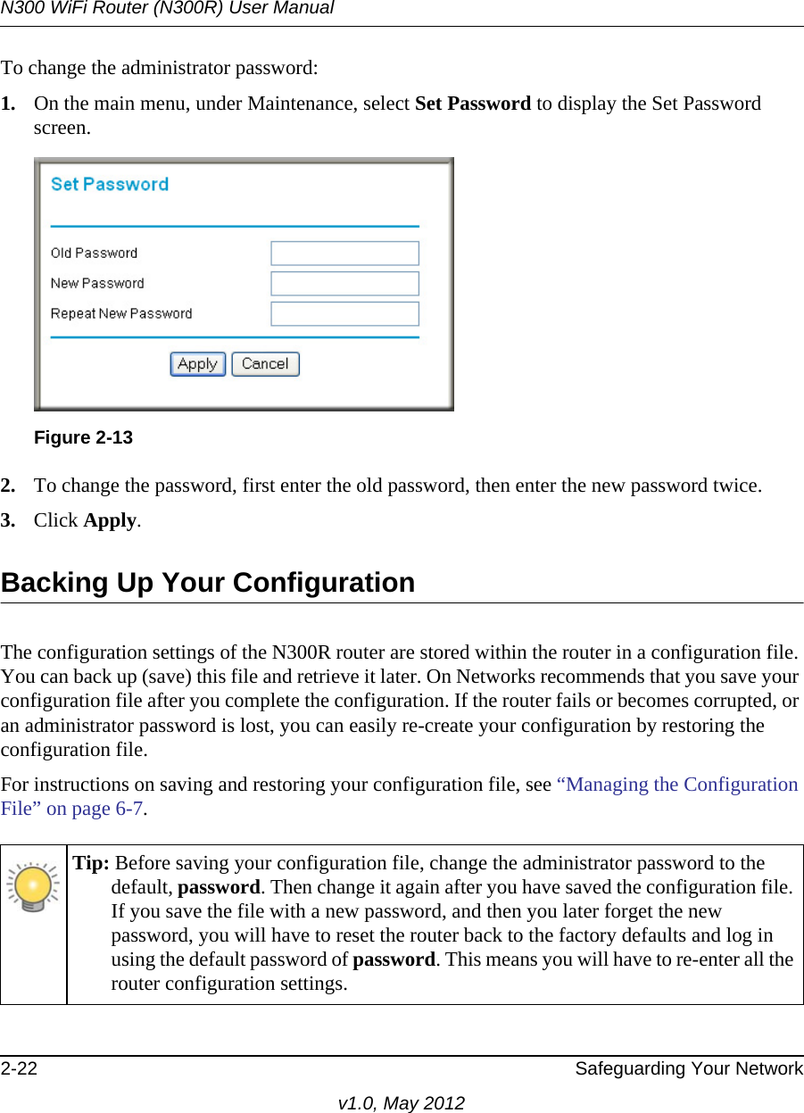 N300 WiFi Router (N300R) User Manual2-22 Safeguarding Your Networkv1.0, May 2012To change the administrator password:1. On the main menu, under Maintenance, select Set Password to display the Set Password screen.2. To change the password, first enter the old password, then enter the new password twice. 3. Click Apply.Backing Up Your ConfigurationThe configuration settings of the N300R router are stored within the router in a configuration file. You can back up (save) this file and retrieve it later. On Networks recommends that you save your configuration file after you complete the configuration. If the router fails or becomes corrupted, or an administrator password is lost, you can easily re-create your configuration by restoring the configuration file.For instructions on saving and restoring your configuration file, see “Managing the Configuration File” on page 6-7.Figure 2-13Tip: Before saving your configuration file, change the administrator password to the default, password. Then change it again after you have saved the configuration file. If you save the file with a new password, and then you later forget the new password, you will have to reset the router back to the factory defaults and log in using the default password of password. This means you will have to re-enter all the router configuration settings.