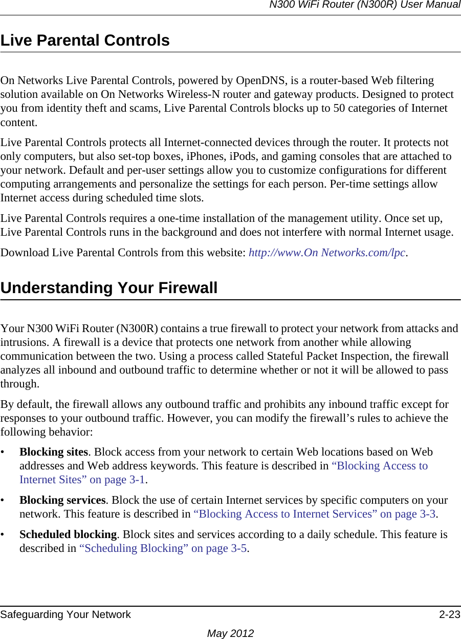 N300 WiFi Router (N300R) User ManualSafeguarding Your Network 2-23May 2012Live Parental ControlsOn Networks Live Parental Controls, powered by OpenDNS, is a router-based Web filtering solution available on On Networks Wireless-N router and gateway products. Designed to protect you from identity theft and scams, Live Parental Controls blocks up to 50 categories of Internet content.Live Parental Controls protects all Internet-connected devices through the router. It protects not only computers, but also set-top boxes, iPhones, iPods, and gaming consoles that are attached to your network. Default and per-user settings allow you to customize configurations for different computing arrangements and personalize the settings for each person. Per-time settings allow Internet access during scheduled time slots.Live Parental Controls requires a one-time installation of the management utility. Once set up, Live Parental Controls runs in the background and does not interfere with normal Internet usage.Download Live Parental Controls from this website: http://www.On Networks.com/lpc.Understanding Your FirewallYour N300 WiFi Router (N300R) contains a true firewall to protect your network from attacks and intrusions. A firewall is a device that protects one network from another while allowing communication between the two. Using a process called Stateful Packet Inspection, the firewall analyzes all inbound and outbound traffic to determine whether or not it will be allowed to pass through.By default, the firewall allows any outbound traffic and prohibits any inbound traffic except for responses to your outbound traffic. However, you can modify the firewall’s rules to achieve the following behavior:•Blocking sites. Block access from your network to certain Web locations based on Web addresses and Web address keywords. This feature is described in “Blocking Access to Internet Sites” on page 3-1.•Blocking services. Block the use of certain Internet services by specific computers on your network. This feature is described in “Blocking Access to Internet Services” on page 3-3.•Scheduled blocking. Block sites and services according to a daily schedule. This feature is described in “Scheduling Blocking” on page 3-5.