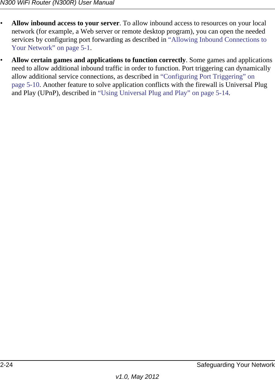 N300 WiFi Router (N300R) User Manual2-24 Safeguarding Your Networkv1.0, May 2012•Allow inbound access to your server. To allow inbound access to resources on your local network (for example, a Web server or remote desktop program), you can open the needed services by configuring port forwarding as described in “Allowing Inbound Connections to Your Network” on page 5-1.•Allow certain games and applications to function correctly. Some games and applications need to allow additional inbound traffic in order to function. Port triggering can dynamically allow additional service connections, as described in “Configuring Port Triggering” on page 5-10. Another feature to solve application conflicts with the firewall is Universal Plug and Play (UPnP), described in “Using Universal Plug and Play” on page 5-14.
