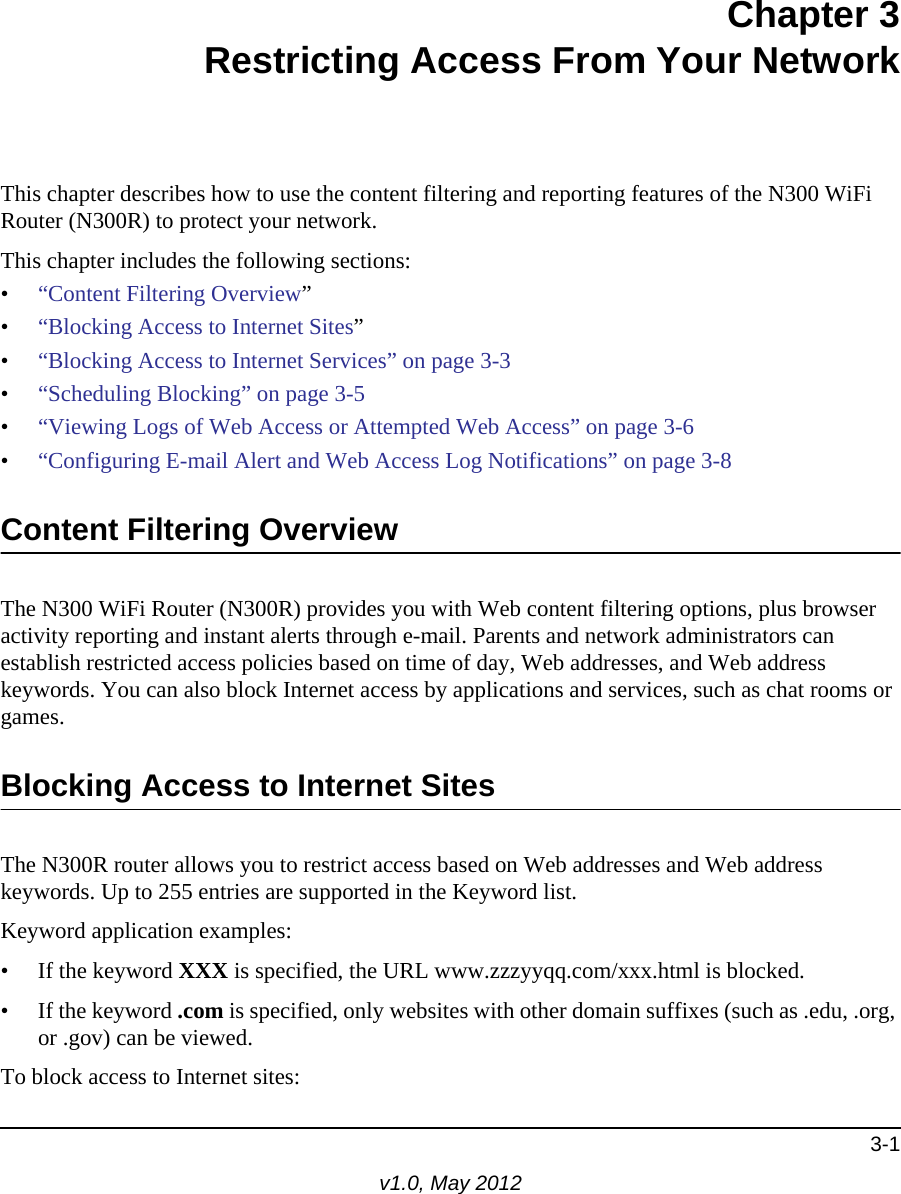 3-1v1.0, May 2012Chapter 3Restricting Access From Your NetworkThis chapter describes how to use the content filtering and reporting features of the N300 WiFi Router (N300R) to protect your network. This chapter includes the following sections:•“Content Filtering Overview”•“Blocking Access to Internet Sites”•“Blocking Access to Internet Services” on page 3-3•“Scheduling Blocking” on page 3-5•“Viewing Logs of Web Access or Attempted Web Access” on page 3-6•“Configuring E-mail Alert and Web Access Log Notifications” on page 3-8Content Filtering OverviewThe N300 WiFi Router (N300R) provides you with Web content filtering options, plus browser activity reporting and instant alerts through e-mail. Parents and network administrators can establish restricted access policies based on time of day, Web addresses, and Web address keywords. You can also block Internet access by applications and services, such as chat rooms or games.Blocking Access to Internet SitesThe N300R router allows you to restrict access based on Web addresses and Web address keywords. Up to 255 entries are supported in the Keyword list.Keyword application examples:• If the keyword XXX is specified, the URL www.zzzyyqq.com/xxx.html is blocked.• If the keyword .com is specified, only websites with other domain suffixes (such as .edu, .org, or .gov) can be viewed.To block access to Internet sites: