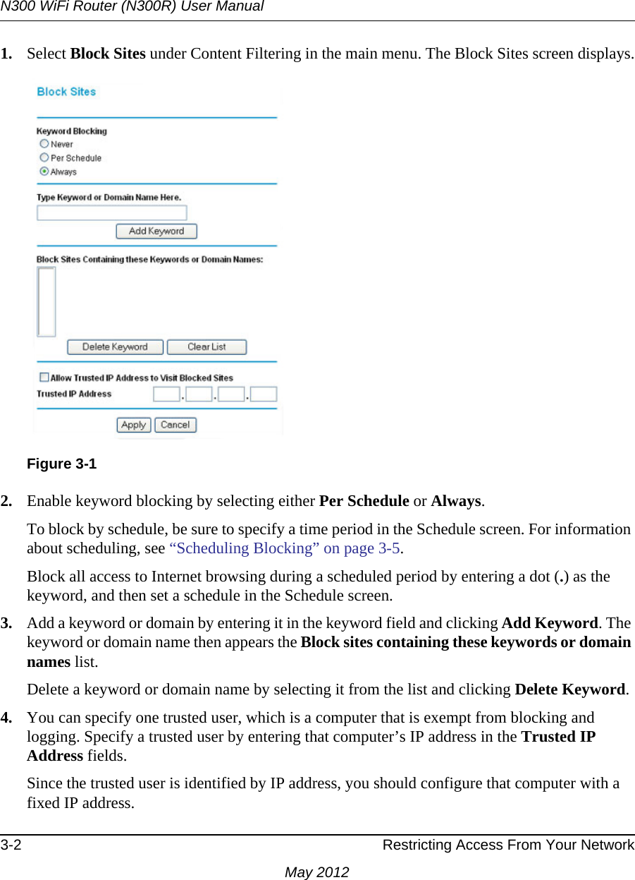 N300 WiFi Router (N300R) User Manual3-2 Restricting Access From Your NetworkMay 20121. Select Block Sites under Content Filtering in the main menu. The Block Sites screen displays.2. Enable keyword blocking by selecting either Per Schedule or Always. To block by schedule, be sure to specify a time period in the Schedule screen. For information about scheduling, see “Scheduling Blocking” on page 3-5.Block all access to Internet browsing during a scheduled period by entering a dot (.) as the keyword, and then set a schedule in the Schedule screen.3. Add a keyword or domain by entering it in the keyword field and clicking Add Keyword. The keyword or domain name then appears the Block sites containing these keywords or domain names list. Delete a keyword or domain name by selecting it from the list and clicking Delete Keyword.4. You can specify one trusted user, which is a computer that is exempt from blocking and logging. Specify a trusted user by entering that computer’s IP address in the Trusted IP Address fields.Since the trusted user is identified by IP address, you should configure that computer with a fixed IP address.Figure 3-1