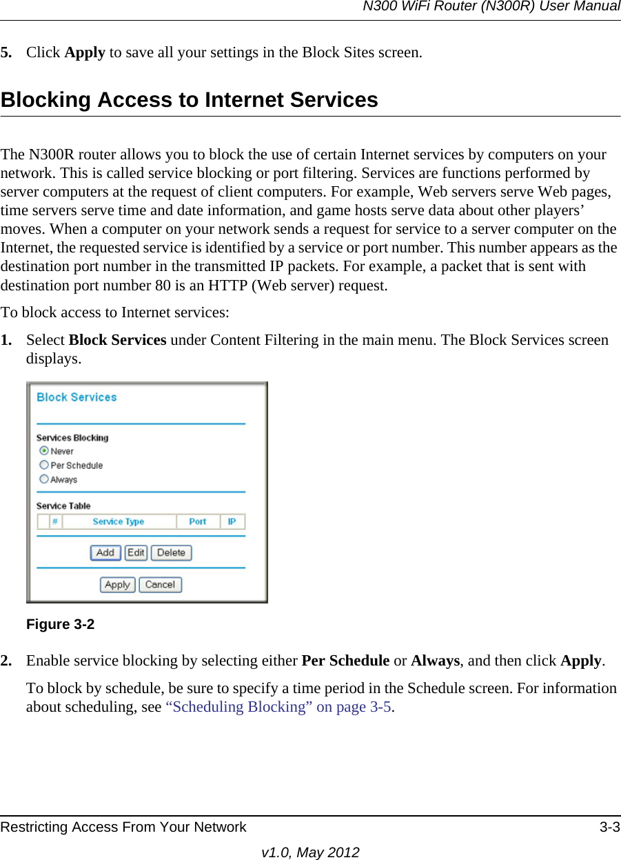 N300 WiFi Router (N300R) User ManualRestricting Access From Your Network 3-3v1.0, May 20125. Click Apply to save all your settings in the Block Sites screen.Blocking Access to Internet ServicesThe N300R router allows you to block the use of certain Internet services by computers on your network. This is called service blocking or port filtering. Services are functions performed by server computers at the request of client computers. For example, Web servers serve Web pages, time servers serve time and date information, and game hosts serve data about other players’ moves. When a computer on your network sends a request for service to a server computer on the Internet, the requested service is identified by a service or port number. This number appears as the destination port number in the transmitted IP packets. For example, a packet that is sent with destination port number 80 is an HTTP (Web server) request.To block access to Internet services:1. Select Block Services under Content Filtering in the main menu. The Block Services screen displays.2. Enable service blocking by selecting either Per Schedule or Always, and then click Apply. To block by schedule, be sure to specify a time period in the Schedule screen. For information about scheduling, see “Scheduling Blocking” on page 3-5.Figure 3-2