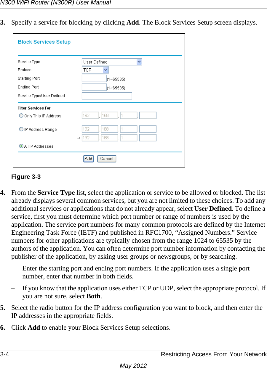 N300 WiFi Router (N300R) User Manual3-4 Restricting Access From Your NetworkMay 20123. Specify a service for blocking by clicking Add. The Block Services Setup screen displays.4. From the Service Type list, select the application or service to be allowed or blocked. The list already displays several common services, but you are not limited to these choices. To add any additional services or applications that do not already appear, select User Defined. To define a service, first you must determine which port number or range of numbers is used by the application. The service port numbers for many common protocols are defined by the Internet Engineering Task Force (IETF) and published in RFC1700, “Assigned Numbers.” Service numbers for other applications are typically chosen from the range 1024 to 65535 by the authors of the application. You can often determine port number information by contacting the publisher of the application, by asking user groups or newsgroups, or by searching.– Enter the starting port and ending port numbers. If the application uses a single port number, enter that number in both fields.– If you know that the application uses either TCP or UDP, select the appropriate protocol. If you are not sure, select Both.5. Select the radio button for the IP address configuration you want to block, and then enter the IP addresses in the appropriate fields.6. Click Add to enable your Block Services Setup selections.Figure 3-3