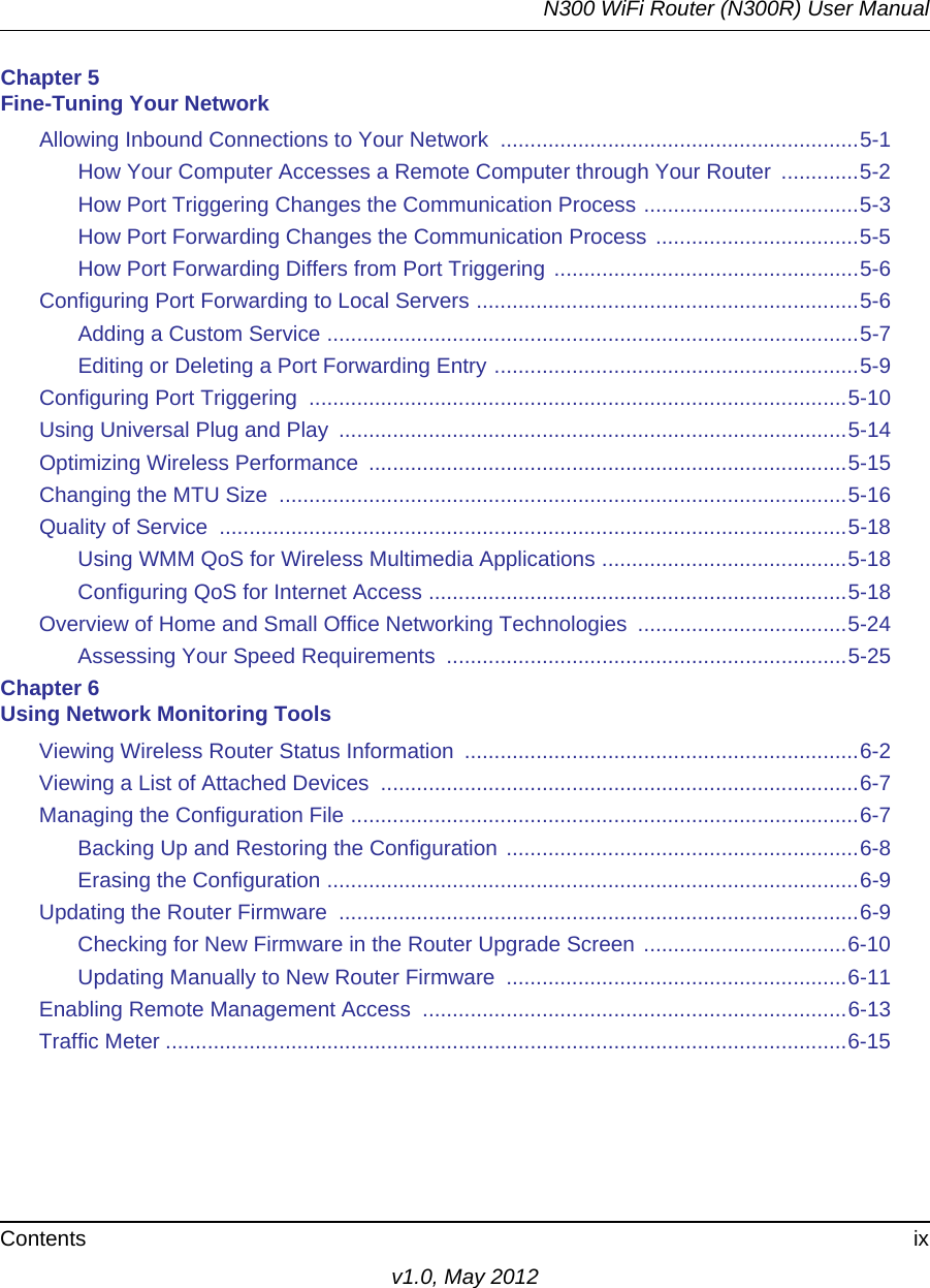 N300 WiFi Router (N300R) User ManualContents ixv1.0, May 2012Chapter 5 Fine-Tuning Your NetworkAllowing Inbound Connections to Your Network  ............................................................5-1How Your Computer Accesses a Remote Computer through Your Router  .............5-2How Port Triggering Changes the Communication Process ....................................5-3How Port Forwarding Changes the Communication Process ..................................5-5How Port Forwarding Differs from Port Triggering ...................................................5-6Configuring Port Forwarding to Local Servers ................................................................5-6Adding a Custom Service .........................................................................................5-7Editing or Deleting a Port Forwarding Entry .............................................................5-9Configuring Port Triggering  ..........................................................................................5-10Using Universal Plug and Play  .....................................................................................5-14Optimizing Wireless Performance  ................................................................................5-15Changing the MTU Size  ...............................................................................................5-16Quality of Service  .........................................................................................................5-18Using WMM QoS for Wireless Multimedia Applications .........................................5-18Configuring QoS for Internet Access ......................................................................5-18Overview of Home and Small Office Networking Technologies  ...................................5-24Assessing Your Speed Requirements  ...................................................................5-25Chapter 6 Using Network Monitoring ToolsViewing Wireless Router Status Information  ..................................................................6-2Viewing a List of Attached Devices  ................................................................................6-7Managing the Configuration File .....................................................................................6-7Backing Up and Restoring the Configuration ...........................................................6-8Erasing the Configuration .........................................................................................6-9Updating the Router Firmware  .......................................................................................6-9Checking for New Firmware in the Router Upgrade Screen ..................................6-10Updating Manually to New Router Firmware  .........................................................6-11Enabling Remote Management Access  .......................................................................6-13Traffic Meter ..................................................................................................................6-15