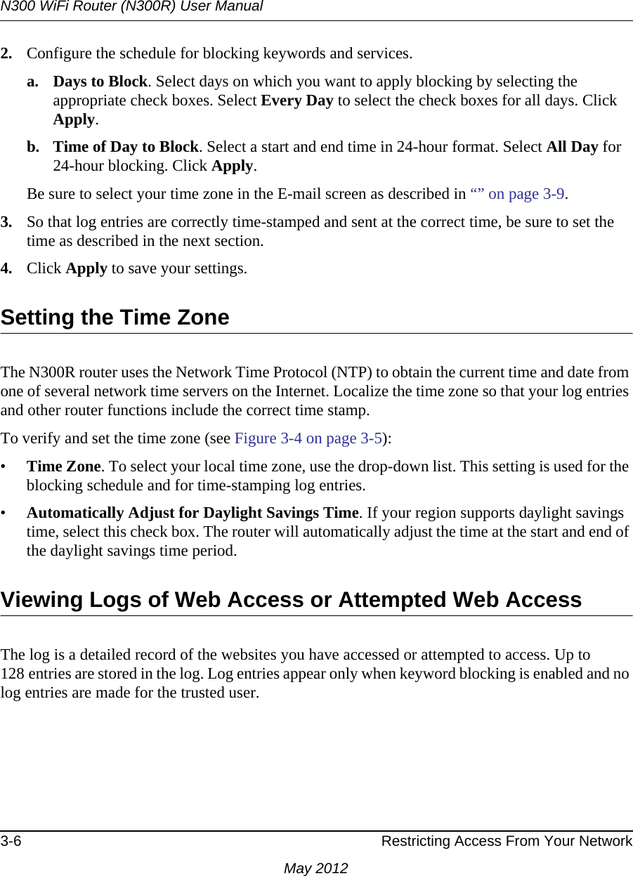 N300 WiFi Router (N300R) User Manual3-6 Restricting Access From Your NetworkMay 20122. Configure the schedule for blocking keywords and services.a. Days to Block. Select days on which you want to apply blocking by selecting the appropriate check boxes. Select Every Day to select the check boxes for all days. Click Apply.b. Time of Day to Block. Select a start and end time in 24-hour format. Select All Day for 24-hour blocking. Click Apply.Be sure to select your time zone in the E-mail screen as described in “” on page 3-9.3. So that log entries are correctly time-stamped and sent at the correct time, be sure to set the time as described in the next section.4. Click Apply to save your settings.Setting the Time ZoneThe N300R router uses the Network Time Protocol (NTP) to obtain the current time and date from one of several network time servers on the Internet. Localize the time zone so that your log entries and other router functions include the correct time stamp.To verify and set the time zone (see Figure 3-4 on page 3-5):•Time Zone. To select your local time zone, use the drop-down list. This setting is used for the blocking schedule and for time-stamping log entries.•Automatically Adjust for Daylight Savings Time. If your region supports daylight savings time, select this check box. The router will automatically adjust the time at the start and end of the daylight savings time period.Viewing Logs of Web Access or Attempted Web AccessThe log is a detailed record of the websites you have accessed or attempted to access. Up to 128 entries are stored in the log. Log entries appear only when keyword blocking is enabled and no log entries are made for the trusted user.