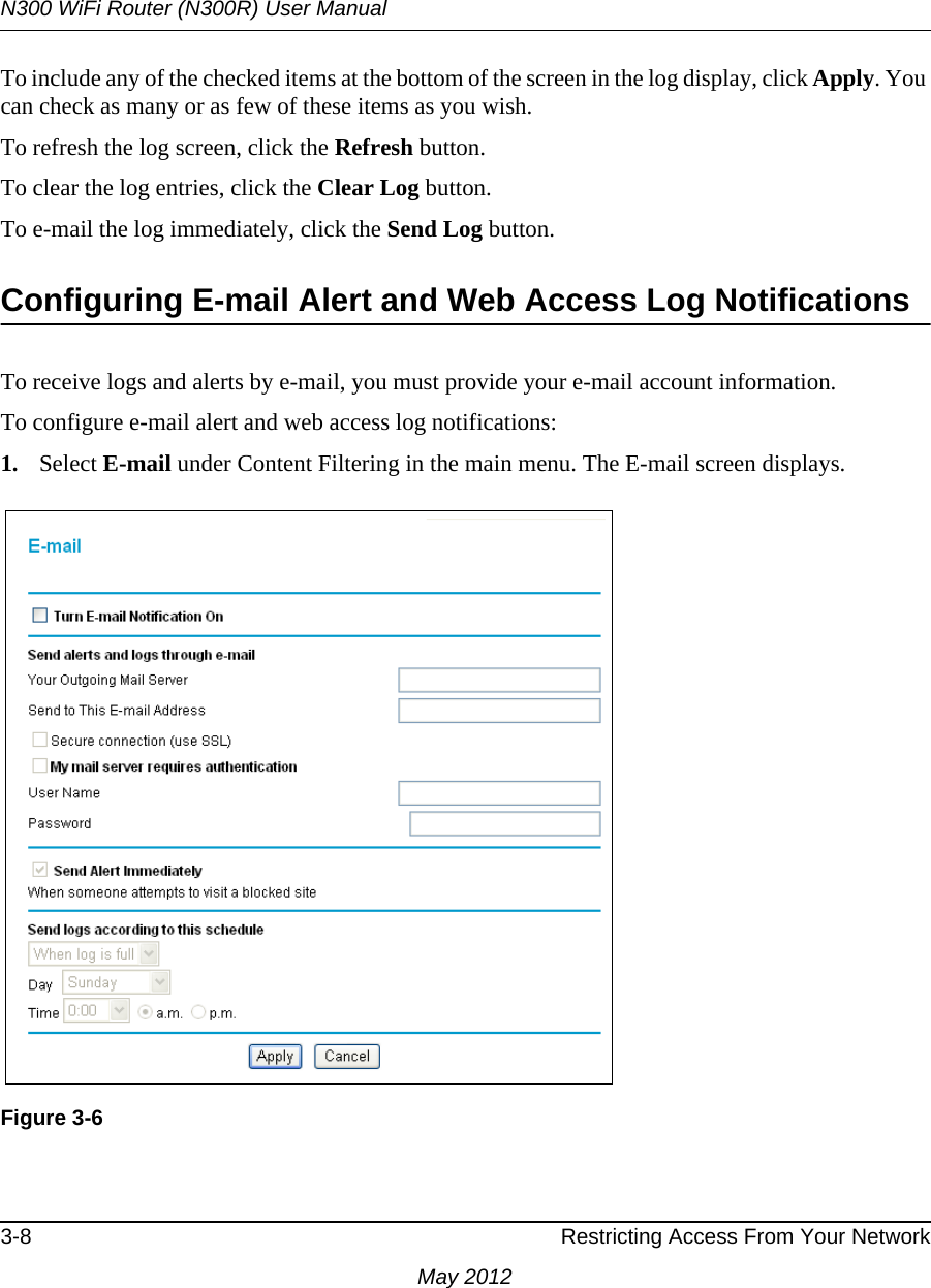 N300 WiFi Router (N300R) User Manual3-8 Restricting Access From Your NetworkMay 2012To include any of the checked items at the bottom of the screen in the log display, click Apply. You can check as many or as few of these items as you wish.To refresh the log screen, click the Refresh button.To clear the log entries, click the Clear Log button.To e-mail the log immediately, click the Send Log button.Configuring E-mail Alert and Web Access Log NotificationsTo receive logs and alerts by e-mail, you must provide your e-mail account information. To configure e-mail alert and web access log notifications:1. Select E-mail under Content Filtering in the main menu. The E-mail screen displays.Figure 3-6