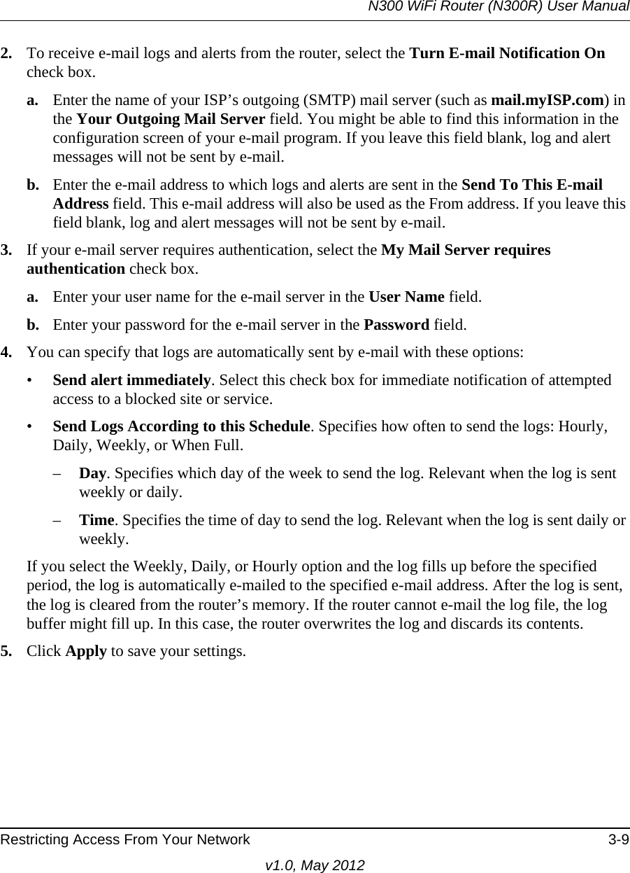 N300 WiFi Router (N300R) User ManualRestricting Access From Your Network 3-9v1.0, May 20122. To receive e-mail logs and alerts from the router, select the Turn E-mail Notification On check box.a. Enter the name of your ISP’s outgoing (SMTP) mail server (such as mail.myISP.com) in the Your Outgoing Mail Server field. You might be able to find this information in the configuration screen of your e-mail program. If you leave this field blank, log and alert messages will not be sent by e-mail.b. Enter the e-mail address to which logs and alerts are sent in the Send To This E-mail Address field. This e-mail address will also be used as the From address. If you leave this field blank, log and alert messages will not be sent by e-mail.3. If your e-mail server requires authentication, select the My Mail Server requires authentication check box.a. Enter your user name for the e-mail server in the User Name field.b. Enter your password for the e-mail server in the Password field.4. You can specify that logs are automatically sent by e-mail with these options:•Send alert immediately. Select this check box for immediate notification of attempted access to a blocked site or service.•Send Logs According to this Schedule. Specifies how often to send the logs: Hourly, Daily, Weekly, or When Full. –Day. Specifies which day of the week to send the log. Relevant when the log is sent weekly or daily.–Time. Specifies the time of day to send the log. Relevant when the log is sent daily or weekly.If you select the Weekly, Daily, or Hourly option and the log fills up before the specified period, the log is automatically e-mailed to the specified e-mail address. After the log is sent, the log is cleared from the router’s memory. If the router cannot e-mail the log file, the log buffer might fill up. In this case, the router overwrites the log and discards its contents.5. Click Apply to save your settings.