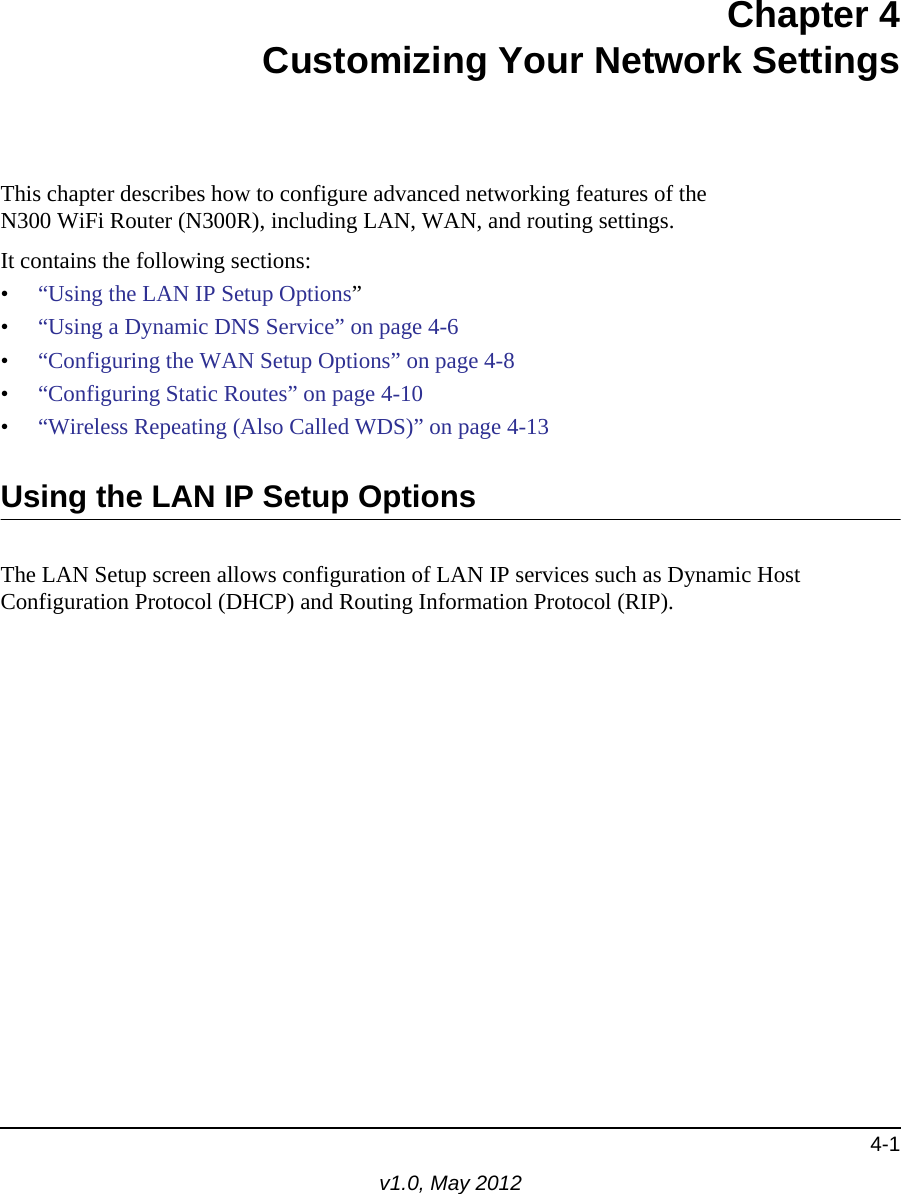 4-1v1.0, May 2012Chapter 4Customizing Your Network SettingsThis chapter describes how to configure advanced networking features of theN300 WiFi Router (N300R), including LAN, WAN, and routing settings.It contains the following sections:•“Using the LAN IP Setup Options”•“Using a Dynamic DNS Service” on page 4-6•“Configuring the WAN Setup Options” on page 4-8•“Configuring Static Routes” on page 4-10•“Wireless Repeating (Also Called WDS)” on page 4-13Using the LAN IP Setup OptionsThe LAN Setup screen allows configuration of LAN IP services such as Dynamic Host Configuration Protocol (DHCP) and Routing Information Protocol (RIP). 