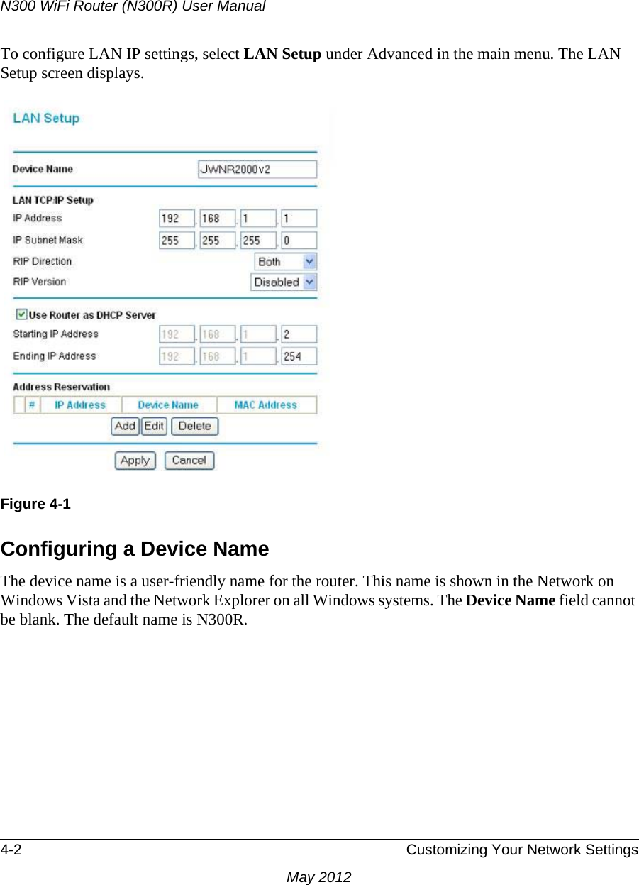 N300 WiFi Router (N300R) User Manual4-2 Customizing Your Network SettingsMay 2012To configure LAN IP settings, select LAN Setup under Advanced in the main menu. The LAN Setup screen displays.Configuring a Device NameThe device name is a user-friendly name for the router. This name is shown in the Network on Windows Vista and the Network Explorer on all Windows systems. The Device Name field cannot be blank. The default name is N300R.Figure 4-1