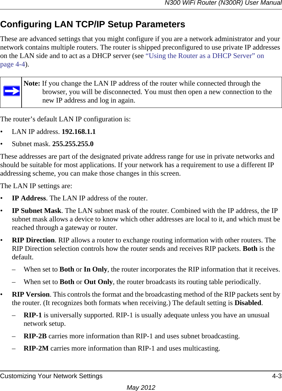 N300 WiFi Router (N300R) User ManualCustomizing Your Network Settings 4-3May 2012Configuring LAN TCP/IP Setup ParametersThese are advanced settings that you might configure if you are a network administrator and your network contains multiple routers. The router is shipped preconfigured to use private IP addresses on the LAN side and to act as a DHCP server (see “Using the Router as a DHCP Server” on page 4-4).The router’s default LAN IP configuration is:• LAN IP address. 192.168.1.1• Subnet mask. 255.255.255.0These addresses are part of the designated private address range for use in private networks and should be suitable for most applications. If your network has a requirement to use a different IP addressing scheme, you can make those changes in this screen.The LAN IP settings are:•IP Address. The LAN IP address of the router.•IP Subnet Mask. The LAN subnet mask of the router. Combined with the IP address, the IP subnet mask allows a device to know which other addresses are local to it, and which must be reached through a gateway or router.•RIP Direction. RIP allows a router to exchange routing information with other routers. The RIP Direction selection controls how the router sends and receives RIP packets. Both is the default. – When set to Both or In Only, the router incorporates the RIP information that it receives. – When set to Both or Out Only, the router broadcasts its routing table periodically. •RIP Version. This controls the format and the broadcasting method of the RIP packets sent by the router. (It recognizes both formats when receiving.) The default setting is Disabled. –RIP-1 is universally supported. RIP-1 is usually adequate unless you have an unusual network setup. –RIP-2B carries more information than RIP-1 and uses subnet broadcasting.–RIP-2M carries more information than RIP-1 and uses multicasting.Note: If you change the LAN IP address of the router while connected through the browser, you will be disconnected. You must then open a new connection to the new IP address and log in again.