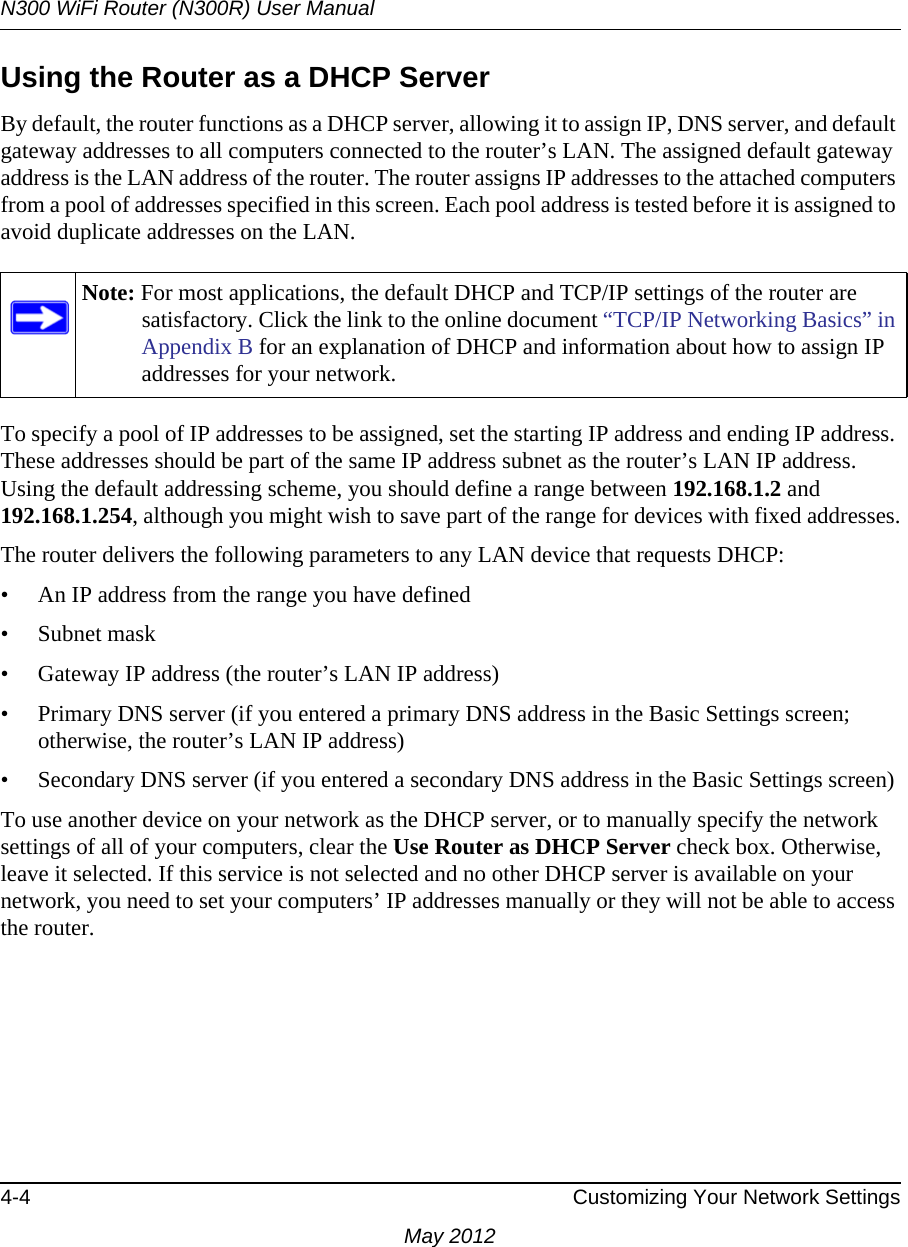 N300 WiFi Router (N300R) User Manual4-4 Customizing Your Network SettingsMay 2012Using the Router as a DHCP ServerBy default, the router functions as a DHCP server, allowing it to assign IP, DNS server, and default gateway addresses to all computers connected to the router’s LAN. The assigned default gateway address is the LAN address of the router. The router assigns IP addresses to the attached computers from a pool of addresses specified in this screen. Each pool address is tested before it is assigned to avoid duplicate addresses on the LAN.To specify a pool of IP addresses to be assigned, set the starting IP address and ending IP address. These addresses should be part of the same IP address subnet as the router’s LAN IP address. Using the default addressing scheme, you should define a range between 192.168.1.2 and 192.168.1.254, although you might wish to save part of the range for devices with fixed addresses.The router delivers the following parameters to any LAN device that requests DHCP:• An IP address from the range you have defined• Subnet mask• Gateway IP address (the router’s LAN IP address)• Primary DNS server (if you entered a primary DNS address in the Basic Settings screen; otherwise, the router’s LAN IP address)• Secondary DNS server (if you entered a secondary DNS address in the Basic Settings screen)To use another device on your network as the DHCP server, or to manually specify the network settings of all of your computers, clear the Use Router as DHCP Server check box. Otherwise, leave it selected. If this service is not selected and no other DHCP server is available on your network, you need to set your computers’ IP addresses manually or they will not be able to access the router.Note: For most applications, the default DHCP and TCP/IP settings of the router are satisfactory. Click the link to the online document “TCP/IP Networking Basics” in Appendix B for an explanation of DHCP and information about how to assign IP addresses for your network.