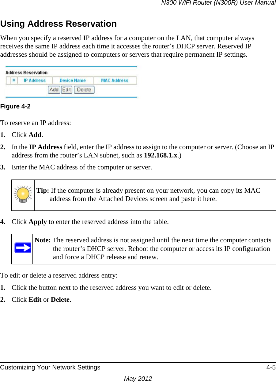 N300 WiFi Router (N300R) User ManualCustomizing Your Network Settings 4-5May 2012Using Address ReservationWhen you specify a reserved IP address for a computer on the LAN, that computer always receives the same IP address each time it accesses the router’s DHCP server. Reserved IP addresses should be assigned to computers or servers that require permanent IP settings. To reserve an IP address: 1. Click Add. 2. In the IP Address field, enter the IP address to assign to the computer or server. (Choose an IP address from the router’s LAN subnet, such as 192.168.1.x.) 3. Enter the MAC address of the computer or server.4. Click Apply to enter the reserved address into the table. To edit or delete a reserved address entry: 1. Click the button next to the reserved address you want to edit or delete. 2. Click Edit or Delete.Figure 4-2Tip: If the computer is already present on your network, you can copy its MAC address from the Attached Devices screen and paste it here.Note: The reserved address is not assigned until the next time the computer contacts the router’s DHCP server. Reboot the computer or access its IP configuration and force a DHCP release and renew.