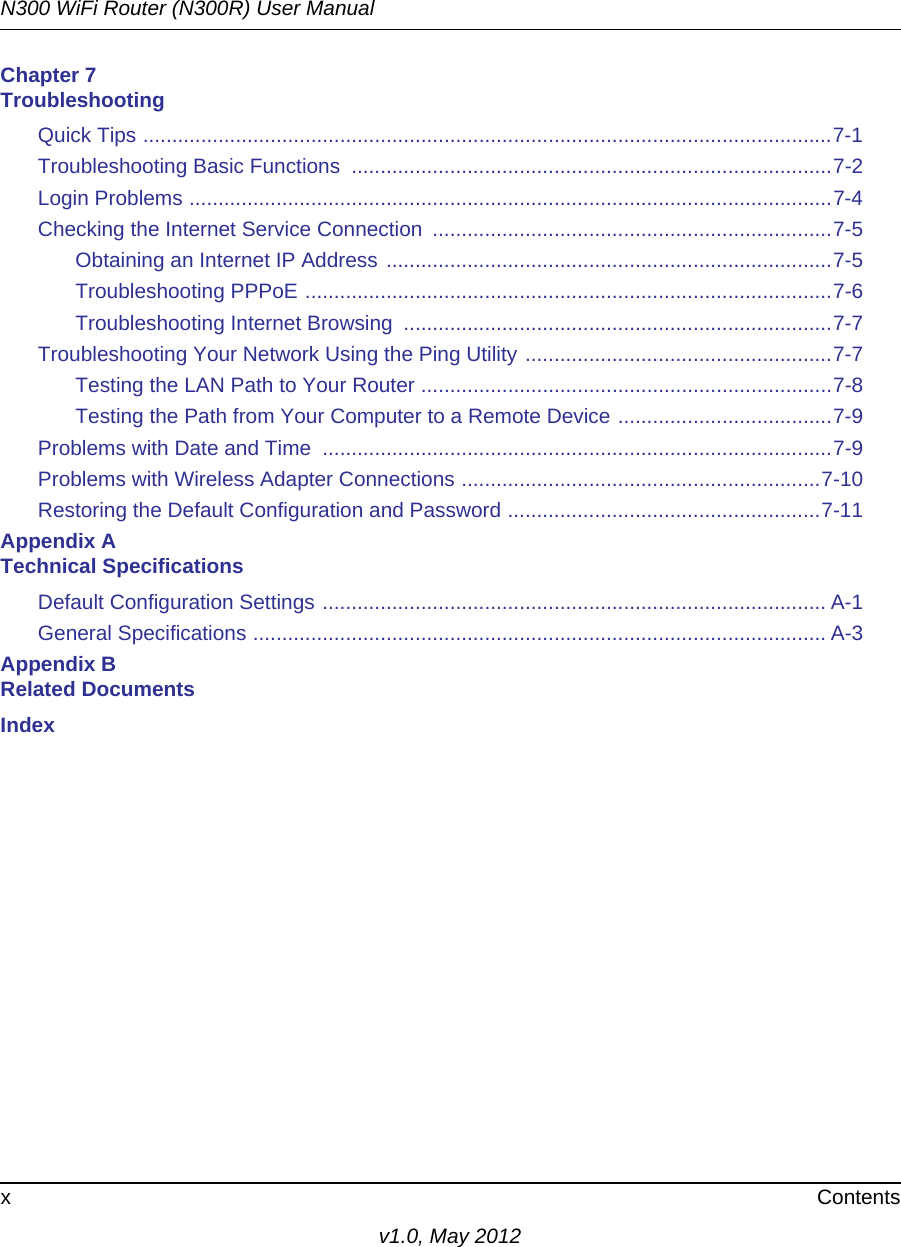 N300 WiFi Router (N300R) User Manualx Contentsv1.0, May 2012Chapter 7 TroubleshootingQuick Tips .......................................................................................................................7-1Troubleshooting Basic Functions  ...................................................................................7-2Login Problems ...............................................................................................................7-4Checking the Internet Service Connection  .....................................................................7-5Obtaining an Internet IP Address .............................................................................7-5Troubleshooting PPPoE ...........................................................................................7-6Troubleshooting Internet Browsing  ..........................................................................7-7Troubleshooting Your Network Using the Ping Utility .....................................................7-7Testing the LAN Path to Your Router .......................................................................7-8Testing the Path from Your Computer to a Remote Device .....................................7-9Problems with Date and Time  ........................................................................................7-9Problems with Wireless Adapter Connections ..............................................................7-10Restoring the Default Configuration and Password ......................................................7-11Appendix A Technical SpecificationsDefault Configuration Settings ....................................................................................... A-1General Specifications ................................................................................................... A-3Appendix B Related DocumentsIndex