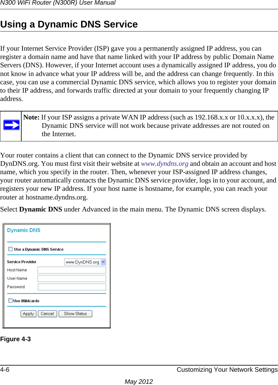 N300 WiFi Router (N300R) User Manual4-6 Customizing Your Network SettingsMay 2012Using a Dynamic DNS ServiceIf your Internet Service Provider (ISP) gave you a permanently assigned IP address, you can register a domain name and have that name linked with your IP address by public Domain Name Servers (DNS). However, if your Internet account uses a dynamically assigned IP address, you do not know in advance what your IP address will be, and the address can change frequently. In this case, you can use a commercial Dynamic DNS service, which allows you to register your domain to their IP address, and forwards traffic directed at your domain to your frequently changing IP address.Your router contains a client that can connect to the Dynamic DNS service provided by DynDNS.org. You must first visit their website at www.dyndns.org and obtain an account and host name, which you specify in the router. Then, whenever your ISP-assigned IP address changes, your router automatically contacts the Dynamic DNS service provider, logs in to your account, and registers your new IP address. If your host name is hostname, for example, you can reach your router at hostname.dyndns.org.Select Dynamic DNS under Advanced in the main menu. The Dynamic DNS screen displays.Note: If your ISP assigns a private WAN IP address (such as 192.168.x.x or 10.x.x.x), the Dynamic DNS service will not work because private addresses are not routed on the Internet.Figure 4-3